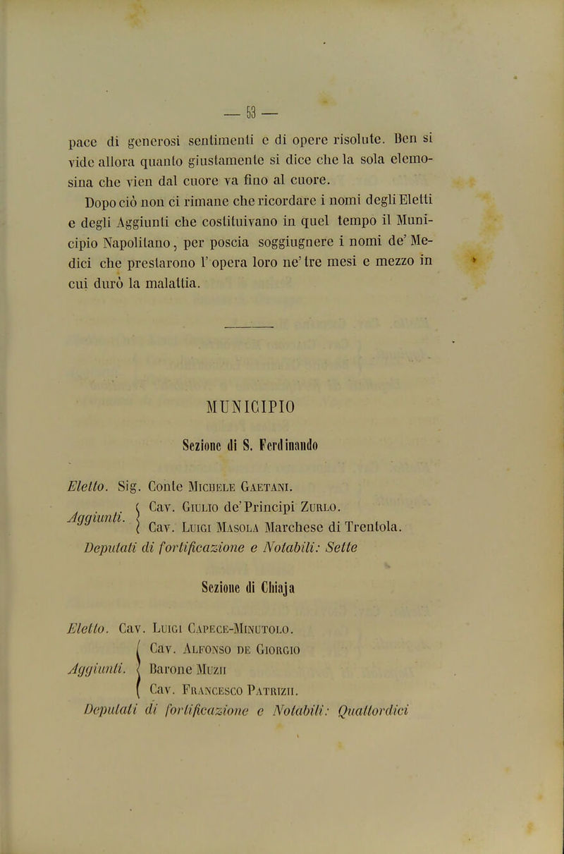 pace di generosi senliraenli e di opere risolute. Ben si vide allora quanto giustamente si dice che la sola elemo- sina che vien dal cuore va fino al cuore. Dopo ciò non ci rimane che ricordare i nomi degU Eletti e degli Aggiunti che costituivano in quel tempo il Muni- cipio Napolitano, per poscia soggiugnere i nomi de'Me- dici che prestarono l' opera loro ne'tre mesi e mezzo in cui durò la malattia. ì Cav. Luigi Masola Marchese di Trenlola. Deputati di fortificazione e Notabili: Sette Eletto. Cav. Luigi Capece-Minutolo. ÌCav. Alfonso de Giorgio Barone Muzii Cav. Francesco Patrizii. Depalati di fortificazione e Notabili: Quattordici MUNICIPIO Sezione di S. Ferdinando Eletto. Sig. Conte Michele Gaetani. . C Cav. Giulio de'Principi Zurlo. Sezione dì Cliìaja