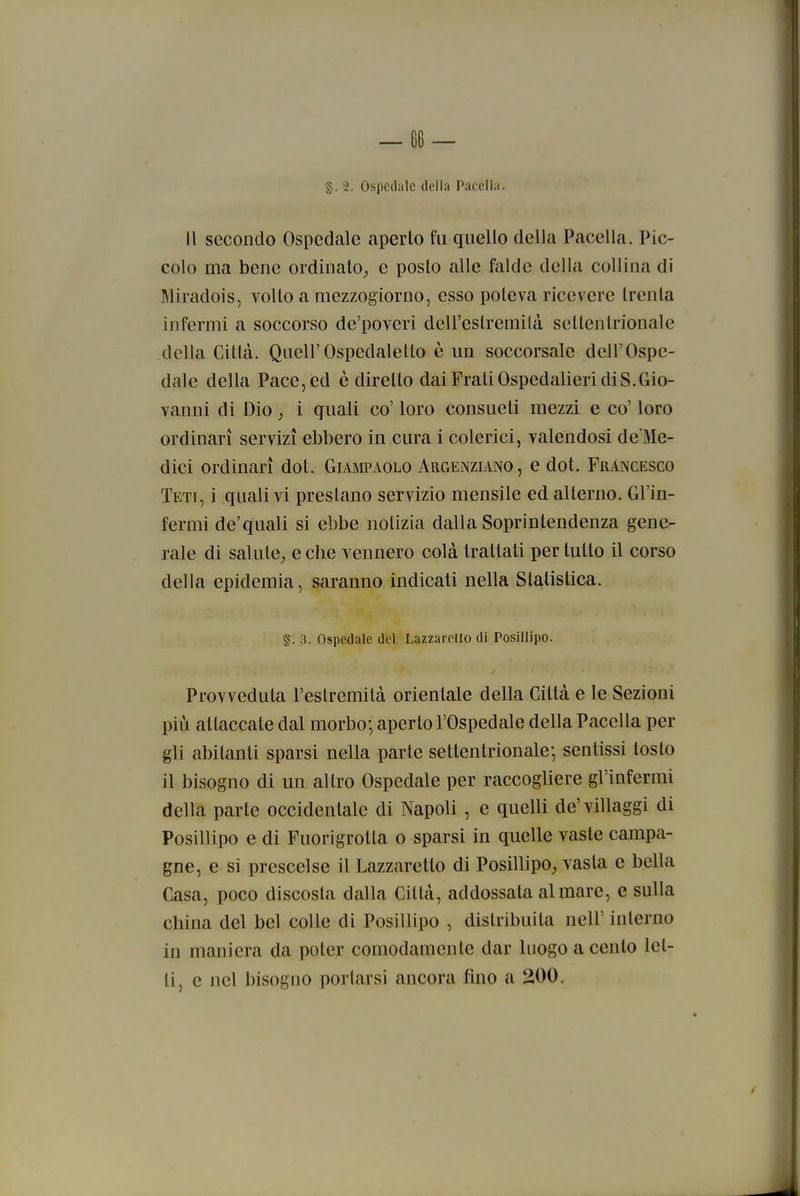 §. 2. Ospedale della Pacelia. Il secondo Ospedale aperto fu quello della Pacclla. Pic- colo ma bene ordinato,, e posto alle falde della collina di Miradois, volto a mezzogiorno, esso poteva ricevere trenta infermi a soccorso de'poveri dell'estremila settentrionale della Cititi. QueirOspedalelto è un soccorsale dell'Ospe- dale della Pace, ed è diretto dai Frali Ospedalieri di S.Gio- vanni di Dio, i quali co' loro consueti mezzi e co' loro ordinari servizi ebbero in cura i colerici, valendosi defe- dici ordinari dot. Giampaolo Argenziano, e dot. Francesco Teti, i quali vi prestano servizio mensile ed alterno. Gl'in- fermi de'quali si ebbe notizia dalla Soprintendenza gene- rale di salute^ e che vennero colà trattati per tutto il corso della epidemia, saranno indicati nella Statistica. §. 3. Ospedale del Lazzarello di Posillipo. Provveduta l'estremità orientale della Città e le Sezioni più attaccate dal morbo; aperto l'Ospedale della Pacelia per gli abitanti sparsi nella parte settentrionale; sentissi tosto il bisogno di un altro Ospedale per raccogliere gl'infermi della parte occidentale di Napoli , e quelli de'villaggi di Posillipo e di Fuorigrotla o sparsi in quelle vaste campa- gne, e sì prescelse il Lazzaretto di Posillipo^ vasta e bella Casa, poco discosta dalla Città, addossata al mare, e sulla china del bel colle di Posillipo , distribuita nell' interno in maniera da poter comodamente dar luogo a cento let- ti, e nel bisogno portarsi ancora fino a 200.