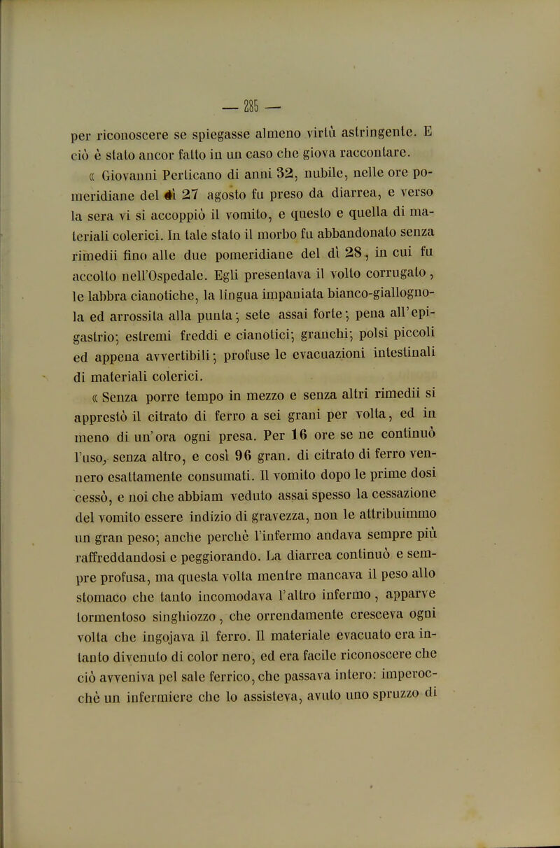 per riconoscere se spiegasse almeno virtù astringenle. E ciò è stato ancor fatto in un caso che giova raccontare. « Giovanni Perticano di anni 32, nubile, nelle ore po- meridiane del él 27 agosto fu preso da diarrea, e verso la sera vi si accoppiò il vomito, e questo e quella di ma- teriali colerici. In tale stato il morbo fu abbandonato senza rimedii fino alle due pomeridiane del di 28 , in cui fu accolto nell'Ospedale. Egli presentava il volto corrugato, le labbra cianotiche, la lingua impaniata bianco-giallogno- la ed arrossita alla punta; sete assai forte-, pena all'epi- gastrio; estremi freddi e cianotici-, granchi-, polsi piccoli ed appena avvertibili -, profuse le evacuazioni intestinali di materiali colerici. (( Senza porre tempo in mezzo e senza altri rimedii si apprestò il citrato di ferro a sei grani per volta, ed in meno di un'ora ogni presa. Per 16 ore se ne continuò l'uso, senza altro, e così 96 gran, di citrato di ferro ven- nero esattamente consumati. Il vomito dopo le prime dosi cessò, e noi che abbiam veduto assai spesso la cessazione del vomito essere indizio di gravezza, non le attribuimmo un gran peso; anche perchè l'infermo andava sempre più raffreddandosi e peggiorando. La diarrea continuò e sem- pre profusa, ma questa volta mentre mancava il peso allo stomaco che tanto incomodava l'altro infermo, apparve tormentoso singhiozzo, che orrendamente cresceva ogni volta che ingojava il ferro. Il materiale evacuato era in- tanto divenuto di color nero, ed era facile riconoscere che ciò avveniva pel sale ferrico, che passava intero: imperoc- ché un infermiere che lo assisteva, avuto uno spruzzo di