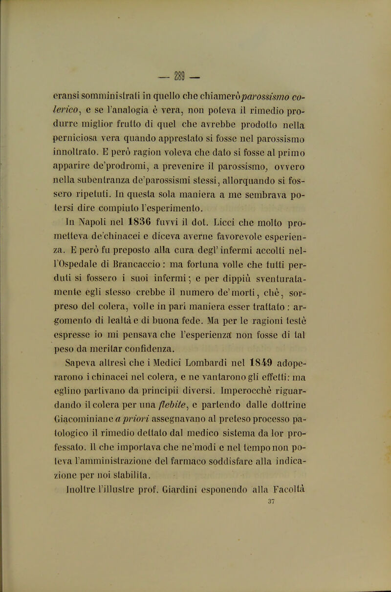 — 280 — eransi somminislrali in quello che chiamerò parossismo co- lerico^ e se l'analogia è vera, non poteva il rimedio pro- durre miglior fruito di quel che avrebbe prodotto nella perniciosa vera quando apprestato si fosse nel parossismo innoltrato. E però ragion voleva che dato si fosse al primo apparire de'prodromi, a prevenire il parossismo^ ovvero nella subentranza de'parossismi stessi, allorquando si fos- sero ripetuti. In questa sola maniera a me sembrava po- tersi dire compiuto l'esperimento. In Napoli nel 1836 fuvvi il dot. Licci che molto pro- metteva de'chinacei e diceva averne favorevole esperien- za. E però fu preposto alla cura degl'infermi accolti nel- l'Ospedale di Brancaccio : ma fortuna volle che tutti per- duti si fossero i suoi infermi ; e per dippiù sventurata- mente egli slesso crebbe il numero de'morti, che, sor- preso del colera, volle in pari maniera esser trattato : ar- gomento di lealtà e di buona fede. Ma per le ragioni testò espresse io mi pensava che l'esperienza non fosse di tal peso da meritar confidenza. Sapeva altresì che i Medici Lombardi nel 1849 adope- rarono ichinacei nel colera^ e ne vantarono gli effetti: ma eglino partivano da principii diversi. Imperocché riguar- dando il colera per una flebite^ e partendo dalle dottrine Giacominiane a/)non assegnavano al preleso processo pa- tologico il rimedio dettato dal medico sistema da lor pro- fessato. 11 che importava che ne'niodi e nel tempo non po- teva l'amministrazione del farmaco soddisfare alla indica- zione per noi stabilita. Inoltre l'illnstre prof. Giardini esponendo alla Facoltà 37