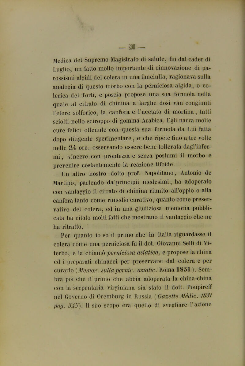 Medica del Suppemo Magistrato di salute, fin dal cader di Luglio, un fatto mollo importante di rinnovazione di pa- rossismi algidi del colera in una fanciulla, ragionava sulla analogia di questo morbo con la perniciosa algida, o co- lerica del Torli;, e poscia propose una sua formola nella quale al citrato di chinina a larghe dosi van congiunti l'etere solforico, la canfora e l'acetato di morfina, tutti sciolti nello sciroppo di gomma Arabica. Egli narra molle cure felici ottenute con questa sua formola da Lui fatta dopo diligente sperimentare, e che ripete fino a tre volle nelle 24 ore, osservando essere bene tollerata dagl'infer- mi , vincere con prontezza e senza postumi il morbo e prevenire costantemente la reazione tifoide. Un altro nostro dotto prof. Napolitano, Antonio de Martino, partendo da'principii medesimi, ha adoperalo con vantaggio il citrato di chinina riunito all'oppio o alla canfora tanto come rimedio curativo, quanto come preser- vativo del colera, ed in una giudiziosa memoria pubbli- cata ha citato molli fatti che mostrano il vantaggio che ne ha ritratto. Per quanto io so il primo che in Italia riguardasse il colera come una perniciosa fu il dot. Giovanni Selli di Vi- terbo, e la chiamò perniciosa asiatica, e propose la china ed i preparali chinacei per preservarsi dal colera e per curarlo [Memor. sullapernic. asiatic. Roma 1831 ). Sem- bra poi che il primo che abbia adoperata la china-china con la serpentaria virginiana sia slato il dott. Poupireff nel Governo di Oremburg in Russia ( Gazette Medie. 1831 pag, 34!)). 11 suo scopo era quello di svegliare l'azione