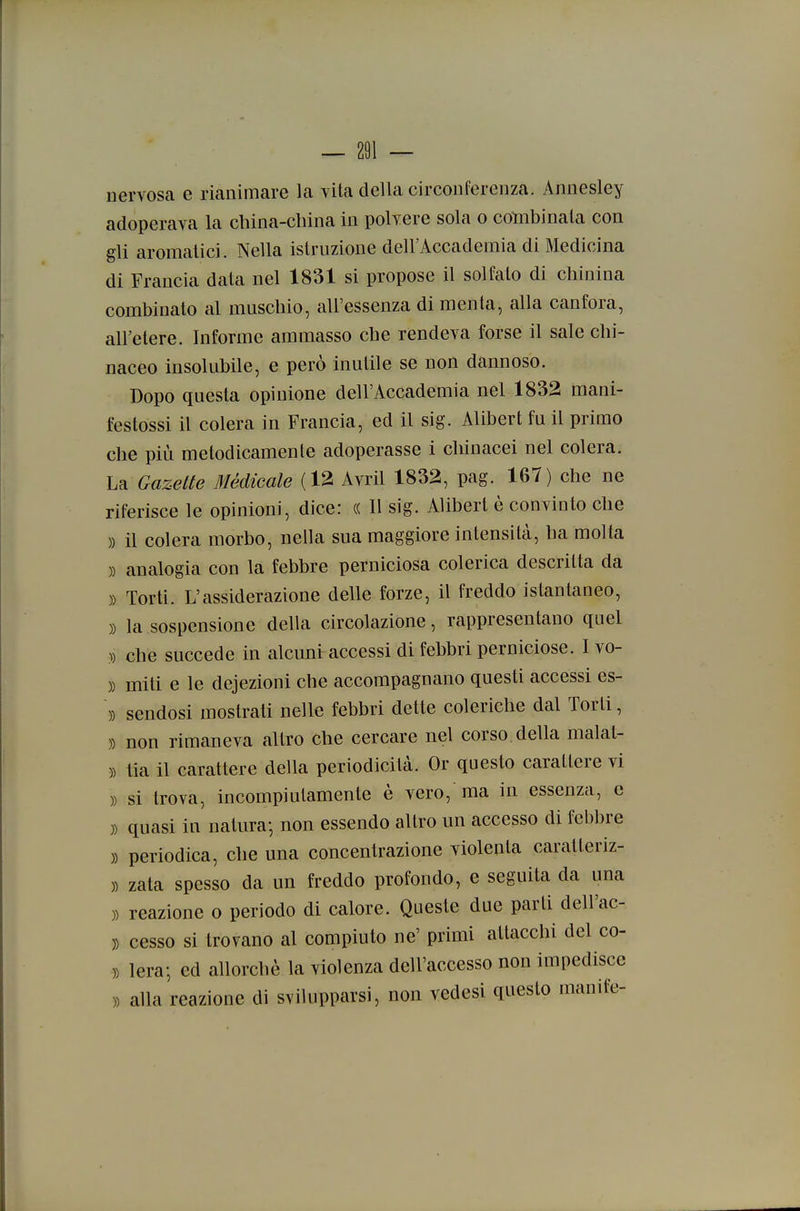nervosa e rianimare la vita della circonferenza. Annesley adoperava la cbina-cliina in polvere sola o combinala con gli aromatici. Nella istruzione dell'Accademia di Medicina di Francia data nel 1831 si propose il solfalo di chinina combinato al muscbio, all'essenza di menta, alla canfora, all'etere. Informe ammasso che rendeva forse il sale cbi- naceo insolubile, e però inutile se non dannoso. Dopo questa opinione dell'Accademia nel 1832 mani- festossi il colera in Francia, ed il sig. Alibert fu il primo che più metodicamente adoperasse i chinacei nel colera. La Gazelte 31édicale (12 Avril 1832, pag. 167) che ne riferisce le opinioni, dice: (( Il sig. Alibert è convinto che » il colera morbo, nella sua maggiore intensità, ha molta )) analogia con la febbre perniciosa colerica descritta da )) Torti. L'assiderazione delle forze, il freddo istantaneo, )) la sospensione della circolazione, rappresentano quel )) che succede in alcuni accessi di febbri perniciose. I vo- )) miti e le dejezioni che accompagnano questi accessi es- \) sendosi mostrati nelle febbri dette coleriche dal Torli, )) non rimaneva altro che cercare nel corso della malat- )) tia il carattere della periodicità. Or questo carattere vi )) si trova, incompiutamente è vero, ma in essenza, e )) quasi in natura- non essendo altro un accesso di febbre )) periodica, che una concentrazione violenta caralleriz- )) zata spesso da un freddo profondo, e seguita da una )) reazione o periodo di calore. Queste due parti dell'ac- )) cesso si trovano al compiuto ne' primi attacchi del co- )) lera-, ed allorché la violenza dell'accesso non impedisce » alla reazione di svilupparsi, non vedesi questo manife-
