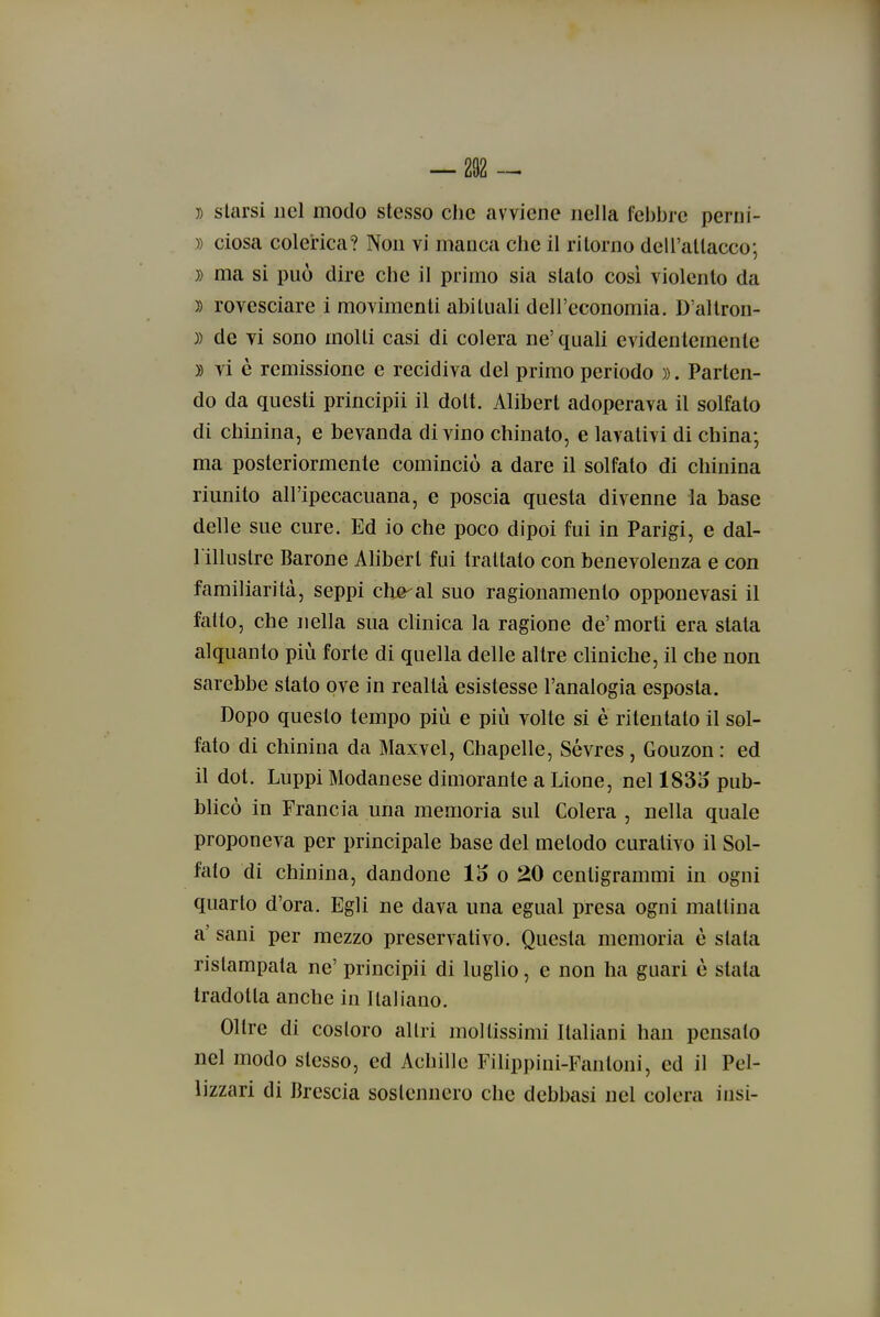 7) starsi nel modo stesso che avviene nella febbre perni- » dosa colerica? Non vi manca che il ritorno dell'attacco; )) ma si può dire che il primo sia stalo così violento da )) rovesciare i movimenti abituali dell'economia. D'aliron- )) de vi sono molti casi di colera ne'quali evidentemente )) vi è remissione e recidiva del primo periodo )). Parten- do da questi principii il dott. Alibert adoperava il solfato di chinina, e bevanda divino chinato, e lavativi di china; ma posteriormente cominciò a dare il solfato di chinina riunito all'ipecacuana, e poscia questa divenne la base delle sue cure. Ed io che poco dipoi fui in Parigi, e dal- 1 illustre Barone Alibert fui trattato con benevolenza e con familiarità, seppi chje^al suo ragionamento opponevasi il fatto, che nella sua clinica la ragione de'morti era stata alquanto più forte di quella delle altre cUniche, il che non sarebbe stato ove in realtà esistesse l'analogia esposta. Dopo questo tempo più e più volte si è ritentato il sol- fato di chinina da Maxvel, Chapelle, Sévres, Gouzon : ed il dot. Luppi Modanese dimorante a Lione, nel 183o pub- blicò in Francia una memoria sul Colera , nella quale proponeva per principale base del metodo curativo il Sol- fato di chinina, dandone 15 o 20 centigrammi in ogni quarto d'ora. Egli ne dava una egual presa ogni mallina a' sani per mezzo preservativo. Questa memoria è slata ristampala ne' principii di luglio, e non ha guari è stala tradotta anche in llaliano. Olire di costoro altri moltissimi Italiani han pensalo nel modo stesso, ed Achille Filippini-Fan toni, ed il Pcl- lizzari di Brescia sostennero che dcbbasi nel colora iiisi-