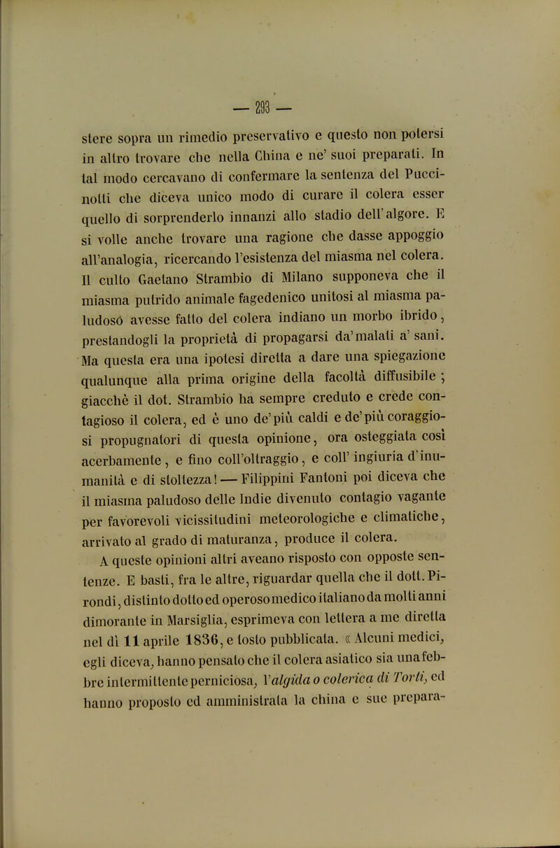 stere sopra un rimedio preservativo e questo non potersi in altro trovare che nella China e ne' suoi preparati. In tal modo cercavano di confermare la sentenza del Pucci- notti che diceva unico modo di curare il colera esser quello di sorprenderlo innanzi allo stadio dell'algore. E si volle anche trovare una ragione che dasse appoggio all'analogia, ricercando l'esistenza del miasma nel colera. Il culto Gaetano Strambio di Milano supponeva che il miasma putrido animale fagedenico unitosi al miasma pa- ludoso avesse fatto del colera indiano un morbo ibrido, prestandogli la proprietà di propagarsi da'malati a' sani. Ma questa era una ipotesi diretta a dare una spiegazione qualunque alla prima origine della facoltà diffusibile ; giacché il dot. Strambio ha sempre creduto e crede con- tagioso il colera, ed è uno de'più caldi e de'più coraggio- si propugnatori di questa opinione, ora osteggiata cosi acerbamente, e fino coll'oltraggio, e coli'ingiuria d'inu- manità e di stoltezza! — Filippini Fantoni poi diceva che il miasma paludoso delle Indie divenuto contagio vagante per favorevoli vicissitudini meteorologiche e climatiche, arrivato al grado di maturanza, produce il colera. A queste opinioni altri aveano risposto con opposte sen- tenze. E basti, fra le altre, riguardar quella che il dott. Pi- rondi, distinto dotto ed operoso medico italiano da molti anni dimorante in Marsiglia, esprimeva con lettera a me diretta nel di 11 aprile 1836, e tosto pubblicata. (( Alcuni medici, egli diceva, hanno pensato che il colera asiatico sia unafeb- bre intermittente perniciosa^ Valgida o colerica di Torti, ed hanno proposto ed amministrala la china e sue prepara-