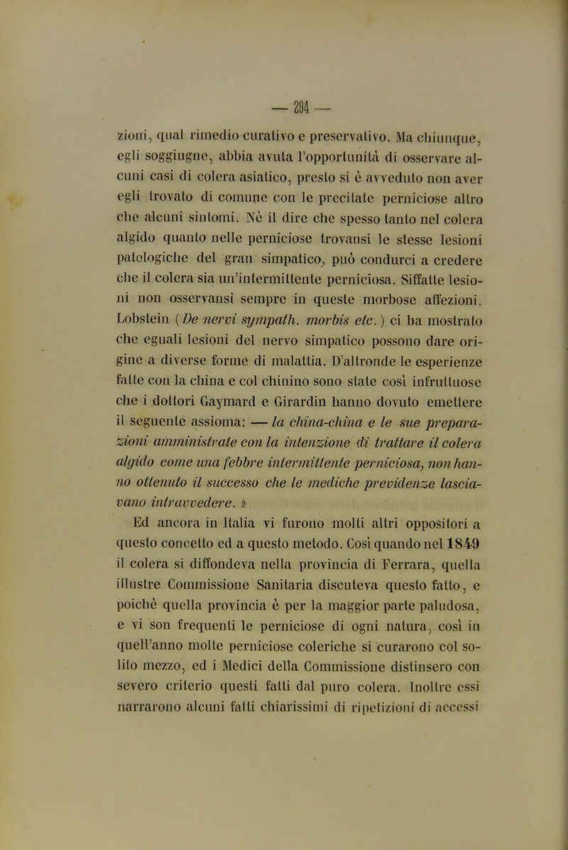 zioiii, qual rimedio curativo e preservativo. Ma chiunque, egli soggiugne, abbia avuta l'opportunità di osservare al- cuni casi di colera asiatico, presto si è avveduto non aver egli trovato di comune con le precitate perniciose altro che alcuni sintomi; Nè il dire che spesso tanto nel colera algido quanto nelle perniciose trovansi le stesse lesioni patologiche del gran simpatico^ può condurci a credere che il colera sia un'intermittente perniciosa. Siffatte lesio- ni non osservansi sempre in queste morbose affezioni. Lobstein ( De nervi sympath. morbis etc. ) ci ha mostrato che eguali lesioni del nervo simpatico possono dare ori- gine a diverse forme di malattia. D'altronde le esperienze fatte con la china e col chinino sono stale cosi infruttuose che i dottori Gaymard e Girardin hanno dovuto emettere il seguente assioma: — la china-china e le sue prepara- zioni amminisirate con la intenzione di trattare il colera algido come una febbre intermittente perniciosa, non han- no ottenuto il successo che le mediche previdenze lascia- vano intravvedere. >) Ed ancora in Italia vi furono molti altri oppositori a questo concetto ed a questo metodo. Così quando nel 1849 il colera si diffondeva nella provincia di Ferrara, quella illustre Commissione Sanitaria discuteva questo fatto, e poiché quella provincia è per la maggior parte paludosa, e vi son frequenti le perniciose di ogni natura, cosi in quell'anno molte perniciose coleriche si curarono col so- lito mezzo, ed i Medici della Commissione distinsero con severo criterio questi fatti dal puro colera. Inoltre essi narrarono alcuni fatti chiarissimi di ripetizioni di accessi