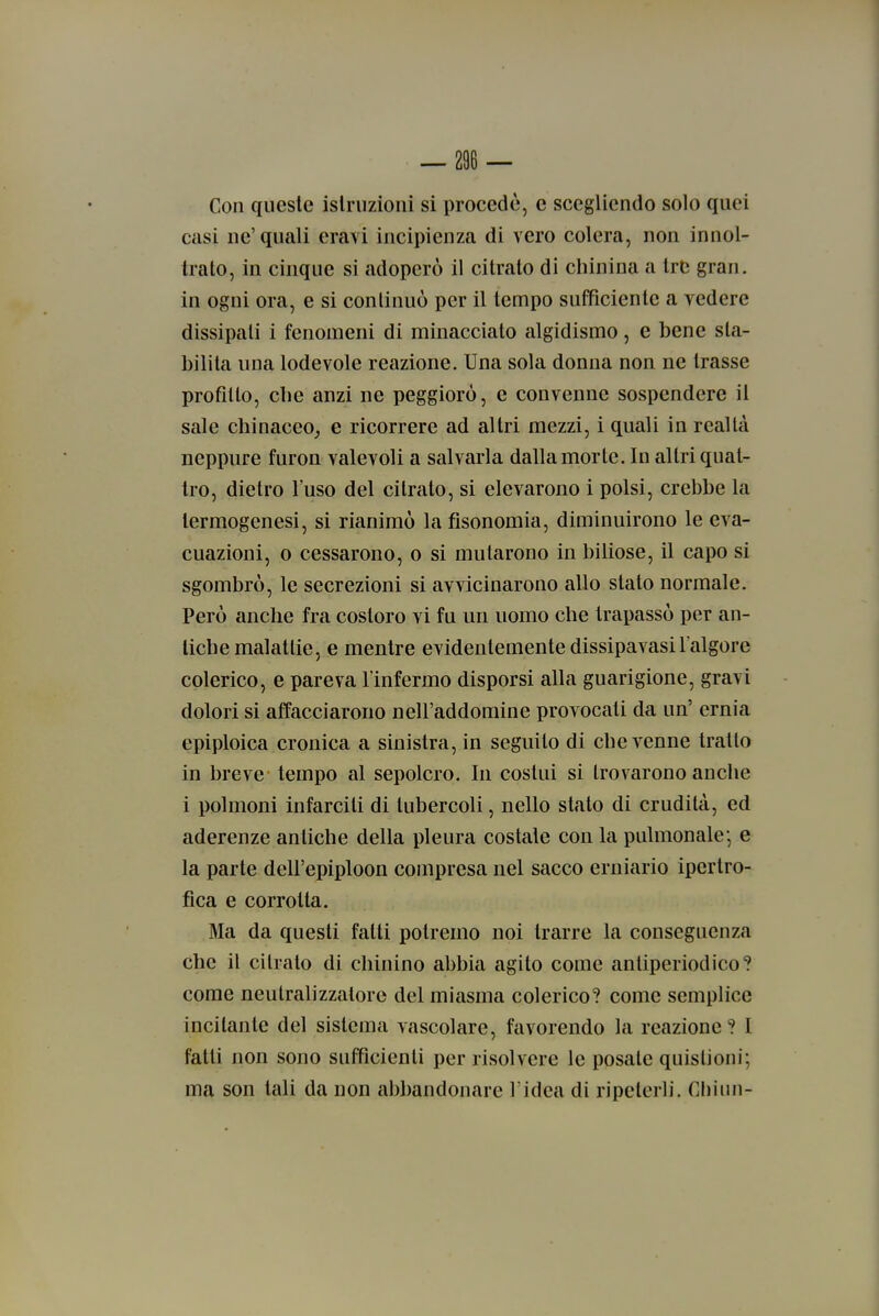 — 206 — Con queste islriizioni si procede, e scegliendo solo quei casi ne'quali eravi incipienza di vero colera, non innol- trato, in cinque si adoperò il citrato di chinina a tre gran, in ogni ora, e si conlinuò per il tempo sufficiente a vedere dissipati i fenomeni di minacciato algidismo, e bene sta- bilita una lodevole reazione. Una sola donna non ne trasse profitto, che anzi ne peggioro, e convenne sospendere il sale chinaceo^ e ricorrere ad altri mezzi, i quali in realtà neppure furon valevoli a salvarla dalla morte. In altri quat- tro, dietro l'uso del citrato, si elevarono i polsi, crebbe la termogenesi, si rianimò la fisonomia, diminuirono le eva- cuazioni, o cessarono, o si mutarono in biliose, il capo si sgombrò, le secrezioni si avvicinarono allo stato normale. Però anche fra costoro vi fu un uomo che trapassò per an- tiche malattie, e mentre evidentemente dissipavasil'algore colerico, e pareva l'infermo disporsi alla guarigione, gravi dolori si affacciarono nell'addomine provocati da un' ernia epiploica cronica a sinistra, in seguito di che venne tratto in breve tempo al sepolcro. In costui si trovarono anche i polmoni infarciti di tubercoli, nello stato di crudità, ed aderenze antiche della pleura costale con la pulmonale* e la parte dell'epiploon compresa nel sacco erniario ipertro- fica e corrotta. Ma da questi fatti potremo noi trarre la conseguenza che il citrato di chinino abbia agito come antiperiodico? come neutralizzatore del miasma colerico? come semplice incitante del sistema vascolare, favorendo la reazione ? I fatti non sono sufficienti per risolvere le posate quistioni; ma son tali da non abbandonare l'idea di ripeterli. Chinn-