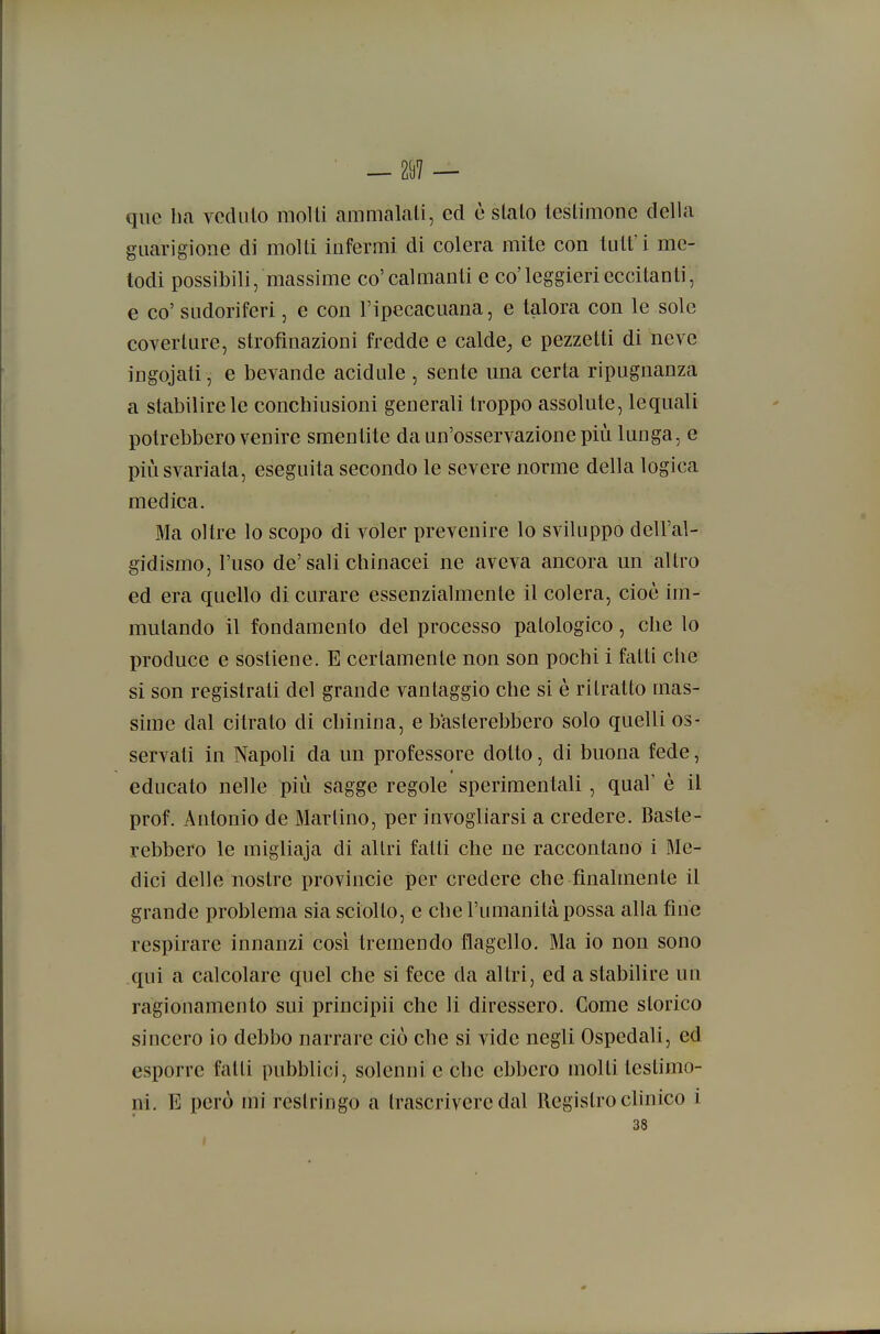 ' — 2i)7 — qiic ha vedalo molli ammalali, ed è sialo leslimone della guarigione di molli infermi di colera mite con lult' i me- todi possibili, massime co' calmanti e co'leggieri eccitanti, e co' sudoriferi, e con l'ipecacuana, e talora con le sole coverlure, strofmazioni fredde e caldC; e pezzetti di neve ingojali, e bevande acidule , sente una certa ripugnanza a stabilire le conchiusioni generali troppo assolute, lequali potrebbero venire smentite da un'osservazione più lunga, e più svariata, eseguita secondo le severe norme della logica medica. Ma oltre lo scopo di voler prevenire lo sviluppo dell'al- gidismo, l'uso de'sali chinacei ne aveva ancora un allro ed era quello di curare essenzialmenle il colera, cioè im- mutando il fondamento del processo patologico, che lo produce e sostiene. E certamente non son pochi i falli che si son registrati del grande vantaggio che si è ritrailo mas- sime dal citrato di chinina, e basterebbero solo quelli os- servati in Napoli da un professore dotto, di buona fede, educalo nelle più sagge regole sperimentali , qua!' e il prof. Antonio de Martino, per invogliarsi a credere. Baste- rebbero le migliaja di altri falli che ne raccontano i Me- dici delle nostre Provincie per credere che finalmente il grande problema sia sciolto, e che l'umanità possa alla fine respirare innanzi così tremendo flagello. Ma io non sono qui a calcolare quel che si fece da altri, ed a stabilire un ragionamento sui principii che li diressero. Come storico sincero io debbo narrare ciò che si vide negli Ospedali, ed esporre fatti pubblici, solenni e che ebbero molli testimo- ni. E però mi restringo a trascrivere dal Registro clinico i 38 t