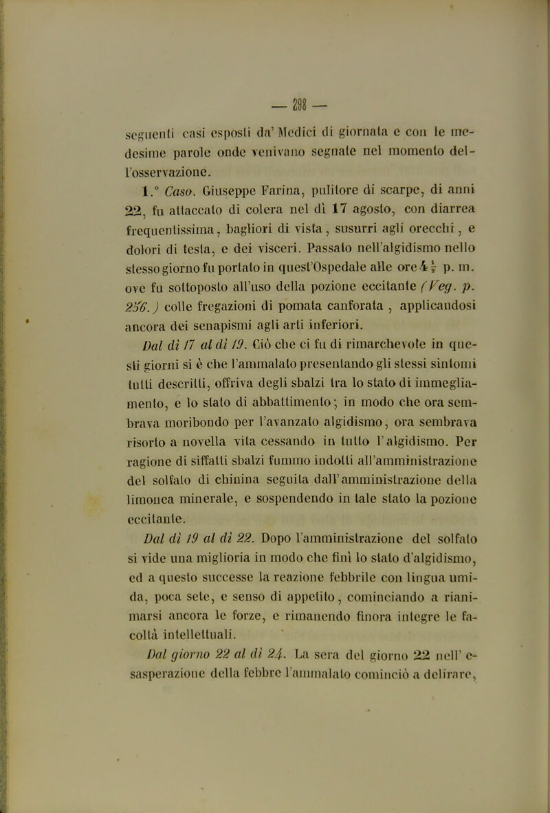 seguenti casi esposti da'Medici di giornata e con le me- desime parole onde venivano segnate nel momento del- l'osservazione. 1. Caso. Giuseppe Farina, pulitore di scarpe, di anni 22, fu attaccato di colera nel dì 17 agosto, con diarrea frequentissima, bagliori di vista, susurri agli orecchi, e dolori di testa, e dei visceri. Passalo nell'algidismo nello stesso giorno fu portato in quest'Ospedale alle ore 4? p. m. ove fu sottoposto all'uso della pozione eccitante f Feg. p. 2^6.) colle fregazioni di pomata canforata , applicandosi ancora dei senapismi agli arti inferiori. Dal dì /7 al di 19. Ciò che ci fu di rimarchevole in que- sti giorni si è che l'ammalato presentando gli slessi sintomi tutti descritti, offriva degli sbalzi tra lo stalo di immeglia- mento, e lo stalo di abbattimento; in modo che ora sem- brava moribondo per l'avanzato algidismo, ora sembrava risorto a novella vita cessando in tutto l'algidismo. Per ragione di siffatti sbalzi fummo indotti all'amministrazione del solfalo di chinina seguila dall'amministrazione della limonea minerale, e sospendendo in tale stalo la pozione eccitante. Dal dì 19 al di 22. Dopo Tamministrazione del solfalo si vide una miglioria in modo che fini lo slato d'algidismo, ed a questo successe la reazione febbrile con lingua umi- da, poca sete, e senso di appetito, cominciando a riani- marsi ancora le forze, e rimanendo finora integre le fa- coltà intellettuali. Dal giorno 22 al dì 24. La sera del giorno 22 jiell' c- sasperazioue della febbre l ammalalo cominciò a delirare,