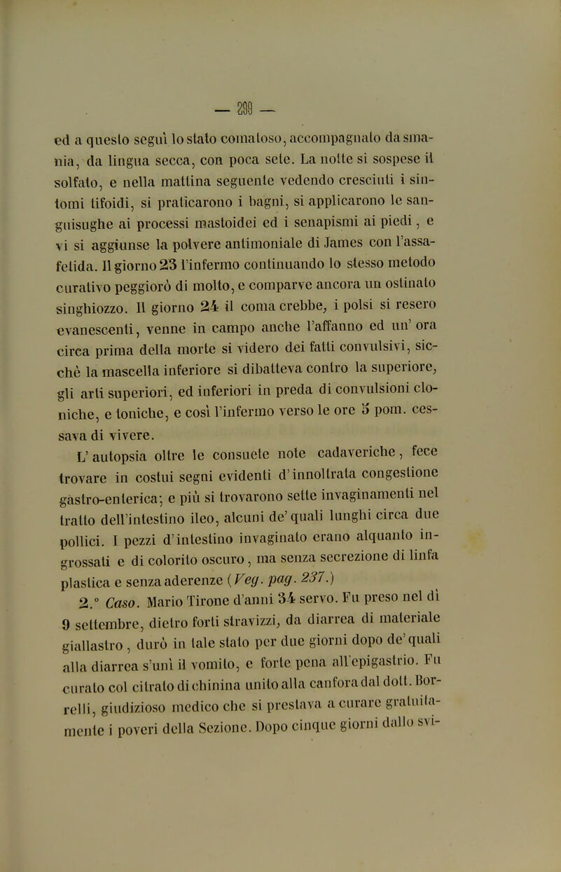 ed a questo segui lo slato comatoso, accompagualo da sma- nia, da lingua secca, con poca sete. La notte si sospese il solfalo, e nella mattina seguente vedendo cresciuti 1 sin- tomi tifoidi, si praticarono i bagni, si applicarono le san- guisughe ai processi mastoidei ed i senapismi ai piedi, e vi si aggiunse la polvere antimoniale di James con l'assa- fetida. Il giorno 23 l'infermo continuando lo stesso metodo curativo peggiorò di molto, e comparve ancora un ostinato singhiozzo. Il giorno 24 il coma crebbe, i polsi si resero evanescenti, venne in campo anche l'affanno ed un' ora circa prima della morte si videro dei fatti convulsivi, sic- ché la mascella inferiore si dibatteva contro la superiore, gli arti superiori, ed inferiori in preda di convulsioni clo- lìiche, e toniche, e così l'infermo verso le ore 5 pom. ces- sava di vivere. L' autopsia oltre le consuete note cadaveriche, fece trovare in costui segni evidenti d'innoltrata congestione gastro-enterica-, e più si trovarono sette invaginamenti nel tratto dell'intestino ileo, alcuni de'quali lunghi circa due pollici. I pezzi d'intestino invaginato erano alquanto in- grossati e di colorito oscuro, ma senza secrezione di hnfa plastica e senza aderenze {Veg. pag. 237.) 2.° Caso. Mario Tirone d'anni 34 servo. Fu preso nel dì 9 settembre, dietro forti stravizzi, da diarrea di materiale giallastro , durò in tale stato per due giorni dopo de'quali alla diarrea s'unì il vomito, e forte pena alVepigastrio. Fu curalo col citrato di chinina unito alla canfora dal dott. Bor- relii, giudizioso medico che si preslava a curare gratuita- mente i poveri della Sezione. Dopo cinque giorni dallo svi-