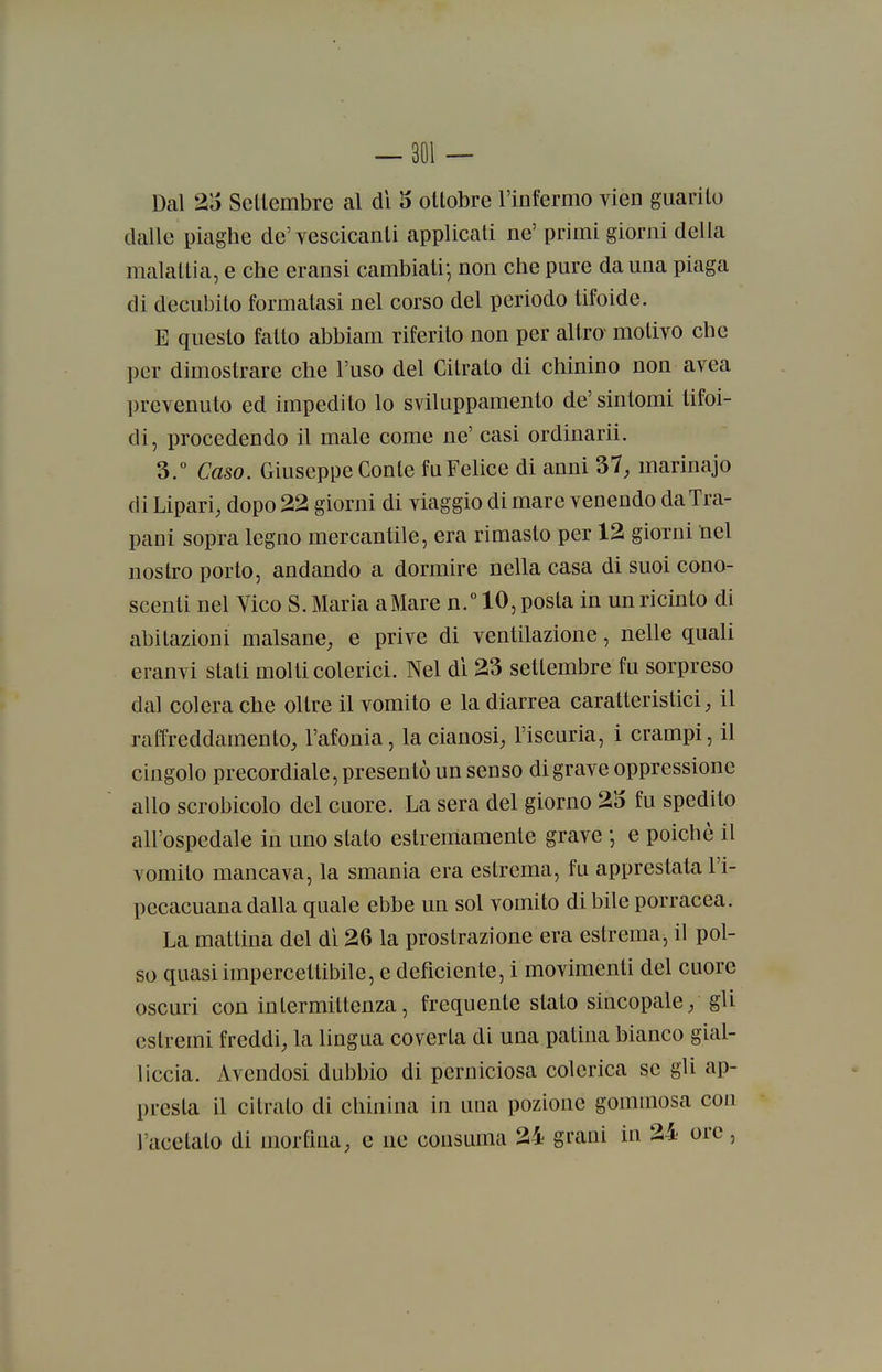Dal 25 Settembre al di 5 ottobre l'infermo vien guarito dalle piaghe de' vescicanti applicati ne' primi giorni della malattia, e che eransi cambiati-, non che pure da una piaga di decubito formatasi nel corso del periodo tifoide. E questo fatto abbiam riferito non per altro- motivo che per dimostrare che l'uso del Citrato di chinino non avea prevenuto ed impedito lo sviluppamento de' sintomi tifoi- di, procedendo il male come ne' casi ordinarli. 3.° Caso. Giuseppe Conte fu Felice di anni 37; marinajo di Lipari, dopo 22 giorni di viaggio di mare venendo da Tra- pani sopra legno mercantile, era rimasto per 12 giorni nel nostro porto, andando a dormire nella casa di suoi cono- scenti nel Vico S. Maria aMare n.° 10, posta in un ricinto di abitazioni malsane, e prive di ventilazione, nelle quali eranvi stati molti colerici. Nel di 23 settembre fu sorpreso dal colera che oltre il vomito e la diarrea caratteristici, il raffreddamento, l'afonia, la cianosi, l'iscuria, i crampi, il cingolo precordiale, presentò un senso di grave oppressione allo scrobicolo del cuore. La sera del giorno 25 fu spedito all'ospedale in uno stato estremamente grave -, e poiché il vomito mancava, la smania era estrema, fu apprestata l'i- pecacuana dalla quale ebbe un sol vomito di bile porracea. La mattina del dì 26 la prostrazione era estrema, il pol- so quasi impercettibile, e deficiente, i movimenti del cuore oscuri con intermittenza, frequente stato sincopale, gli estremi freddi, la lingua coverta di una patina bianco gial- liccia. Avendosi dubbio di perniciosa colerica se gli ap- presta il citrato di chinina in una pozione gommosa con l'acetato di morfina, e ne consuma 24 grani in 24 ore,