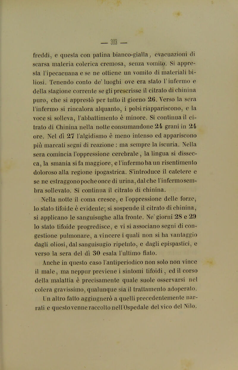 — 803 — freddi, e questa con palina bianco-gialla, evacuazioni di scarsa maleria colerica crempsa, senza vomilp. Si appre- sta l'ipecacuana e se ne olliene un vomilo di materiali bi- liosi. Tenendo conio de' luoghi ove era slato l'infermo e della stagione corrente se gli prescrisse il citrato di chinina puro, che si apprestò per lutto il giorno 26. Verso la sera l'infermo si rincalora alquanto, i polsi riappariscono, e la voce si solleva, rabbattimento è minore. Si continua il ci- trato di Chinina nella notte consumandone 24 grani in 24 ore. Nel di 27 l'algidismo è meno intenso ed appariscono più marcali segni di reazione : ma sempre la iscuria. Nella sera comincia l'oppressione cerebrale, la lingua si dissec- ca, la smania si fa maggiore, e l'infermo ha un risentimento doloroso alla regione ipogastrica. S'introduce il catetere e se ne estraggono poche once di urina, dal che l'infermosem- bra sollevato. Si continua il citrato di chinina. Nella notte il coma cresce, e l'oppressione delle forze, lo sialo tifoide è evidente; si sospende il citrato di chinina, si applicano le sanguisughe alla fronte. Ne' giorni 28 e 29 10 slato tifoide progredisce, e vi si associano segni di con- gestione pulmonare, a vincere i quali non si ha vantaggio dagli oliosi, dal sanguisugio ripetuto, e dagli epispaslici, e verso la sera del di 30 esala l'ultimo fiato. Anche in questo caso l'anliperiodico non solo non vince 11 male, ma neppur previene i sintomi tifoidi, ed il corso della malattia è precisamente quale suole osservarsi nel colera gravissimo, qualunque sia il trattamento adoperalo. Un altro fallo aggiugnerò a quelli precedentemente nar- rali e questo venne raccolto nell'Ospedale del vico del Nilo.