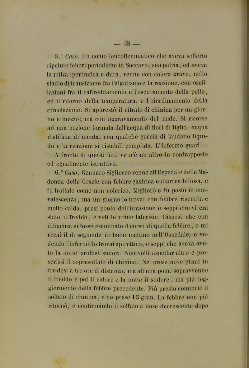J). Caso. Un uomo Icucoflcmmalico che aveva sofferto ripcliile febbri periodiche in Soccavo, sua patria, ed aveva la milza ipertrofica e dura, venne con colera grave, nello stadio di transizione fral'algidismo e la reazione, con oscil- lazioni fra il raffreddamento e l'oscuramento della pelle, ed il ritorno della temperatura, e '1 riordinamento della circolazione. Si apprestò il citrato di chinina per un gior- no e mezzo', ma con aggravamento del male. Si ricorse ad una pozione formata dall'acqua di fiori di tiglio, acqua distillata di menta, con qualche goccia di laudano liqui- do e la reazione si ristabilì compiuta. L'infermo guari. A fronte di questi fatti ve n'è un altro in contrapposto ed egualmente istruttivo. 6.° Caso. Gennaro Sigliocco venne all'Ospedale della Ma- donna delle Grazie con febbre gastrica e diarrea biliosa, e fu trattato come non colerico. Migliorò e fu posto in con- valescenza, ma un giorno lo trovai con febbre risentita e molto calda, presi conto dell'invasione e seppi che vi era slato il freddo, e vidi le urine laterizie. Disposi che con diligenza si fosse esaminato il corso di quella febbre, e mi recai il dì seguente di buon mattino nell'Ospedale,, e ve- dendo l'infermo lo trovai apirettico, e seppi che aveva avu- to la notte profusi sudori. Non volli aspettar altro e pre- scrissi il soprasolfato di chinina. Ne prese nove grani in tre dosi a tre ore di distanza, ma all'una poni, sopravvenne il freddo e poi il calore e la notte il sudore , ma più leg- giermente della febbre precedente. Più presto cominciò il solfalo di chinina, e ne prese 115 gran. La febbre non più ritornò, e continuando il solfato a dose decrescente dopo