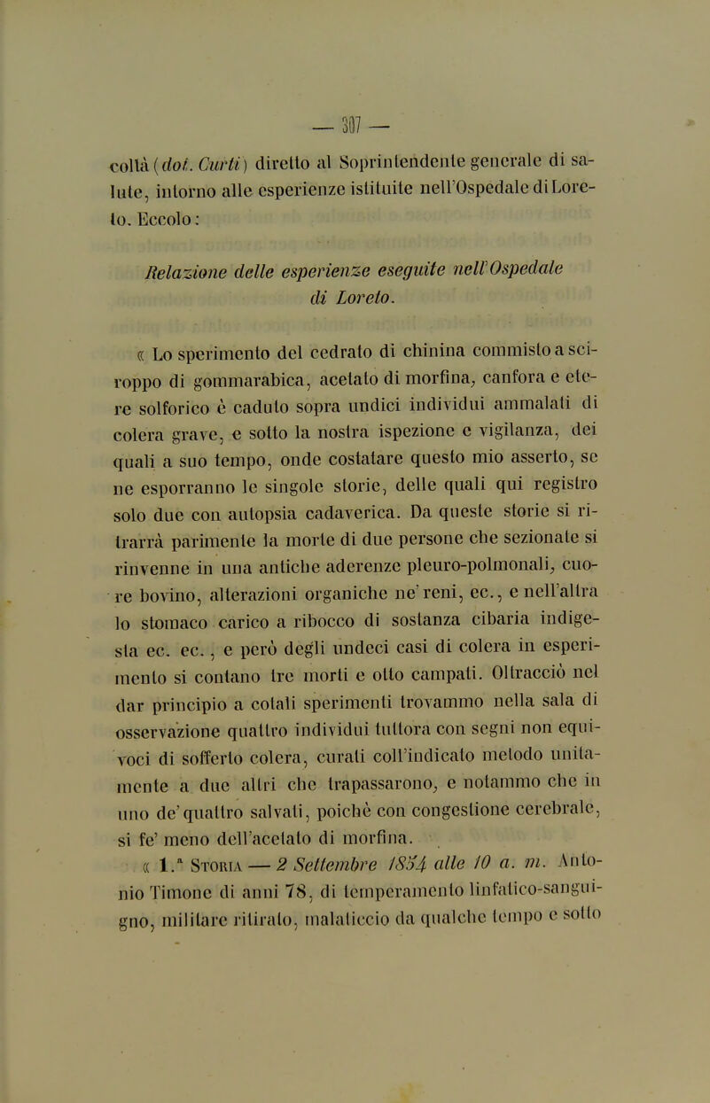 colla (do/. Ciirti) diretto al Soprintendente generale di sa- lute, intorno alle esperienze istituite nell'Ospedale di Lore- to. Eccolo: Relazione delle esperienze eseguite nell'Ospedale di Loreto. « Lo sperimento del cedrato di chinina commisto a sci- roppo di gommarabica, acetato di morfina, canfora e ete- re solforico è caduto sopra undici individui ammalali di colera grave, e sotto la nostra ispezione e vigilanza, dei quali a suo tempo, onde costatare questo mio asserto, se ne esporranno le singole storie, delle quali qui registro solo due con autopsia cadaverica. Da queste storie si ri- trarrà parimente la morte di due persone che sezionate si rinvenne in una antiche aderenze pleuro-polmonali, cuo- re bovino, alterazioni organiche ne'reni, ec, e nell'altra lo stomaco carico a ribocco di sostanza cibaria indige- sta ec. ec., e però degli undeci casi di colera in esperi- mento si contano Ire morti e otto campati. Oltracciò nel dar principio a colali sperimenti trovammo nella sala di osservazione quattro individui tuttora con segni non equi- voci di solferto colera, curati coU'iudicato metodo unita- mente a due altri che trapassarono, e notammo che in uno de'quattro salvati, poiché con congestione cerebrale, si fe' meno dell'acetato di morfina. (( l.-^ Storia — 2 Settembre J8U alle 10 a. m. Anto- nio Timone di anni 78, di temperamento linfatico-sangui- gno, militare ritiralo, inalaliccio da qualche tempo e sotto