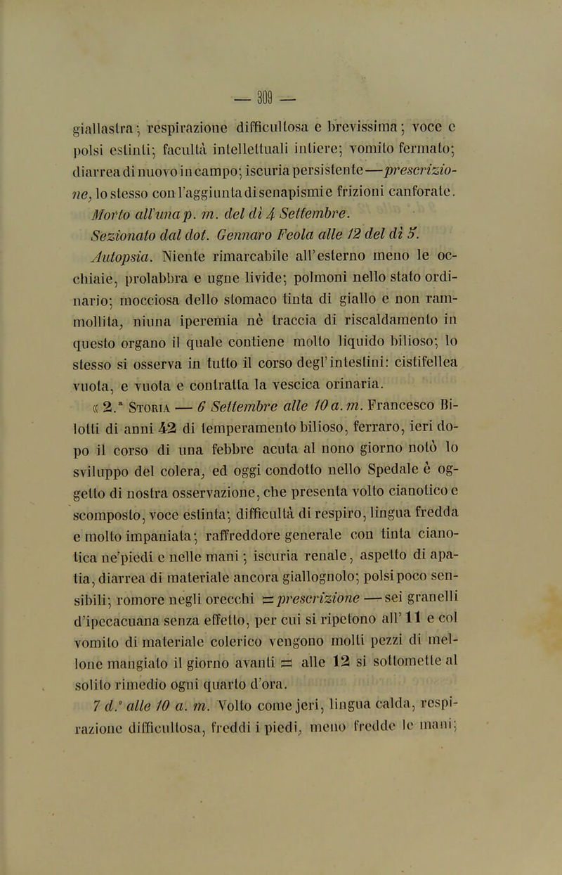 giallastra-, respirazione difficiiUosa e brevissima; voce e polsi eslinii-, facullà intellettuali intiere; vomito fermato; diarrea di nuovo i n campo; iscuria persistente —prescrizio- ?Z(?^lostesso con l'aggiunta disenapismie frizioni canforate. 3I07H0 ali unap. m. del di 4 Settembre. Sezionato dal dot. Gennaro Feola alle 12 del dì 5'. Autopsia. Niente rimarcabile all'esterno meno le oc- chiaie, prolabbra e ugne livide; polmoni nello stato ordi- nario; mocciosa dello stomaco tinta di giallo e non ram- mollita, ninna iperemia né traccia di riscaldamento in questo organo il quale contiene molto liquido bilioso; lo stesso si osserva in tutto il corso degl'intestini: cistifellea vuota, e vuota e contratta la vescica orinaria. (( 2/ Storia — 6 Settembre alle 10a. m. Francesco Bi- lotli di anni 43 di temperamento bilioso, ferraro, ieri do- po il corso di una febbre acuta al nono giorno notò lo sviluppo del colera, ed oggi condotto nello Spedale è og- getto di nostra osservazione, che presenta volto cianotico e scomposto, voce estinta; diffìcultà di respiro, lingua fredda e molto impaniata; raffreddore generale con tinta ciano- tica ne'piedi e nelle mani ; iscuria renale, aspetto di apa- tia, diarrea di materiale ancora giallognolo; polsi poco sen- sibili; romore negli orecchi ^prescrizione —sei granelli d'ipecacuana senza effetto, per cui si ripetono all' 11 e col vomito di materiale colerico vengono molti pezzi di mel- lone mangiato il giorno avanti ^ alle 12 si sottomette al solito rimedio ogni quarto d'ora. 7 d. alle 10 a. m. Volto come jeri, lingua calda, respi- razione difficuUosa, freddi i piedi; meno freddo le mani;