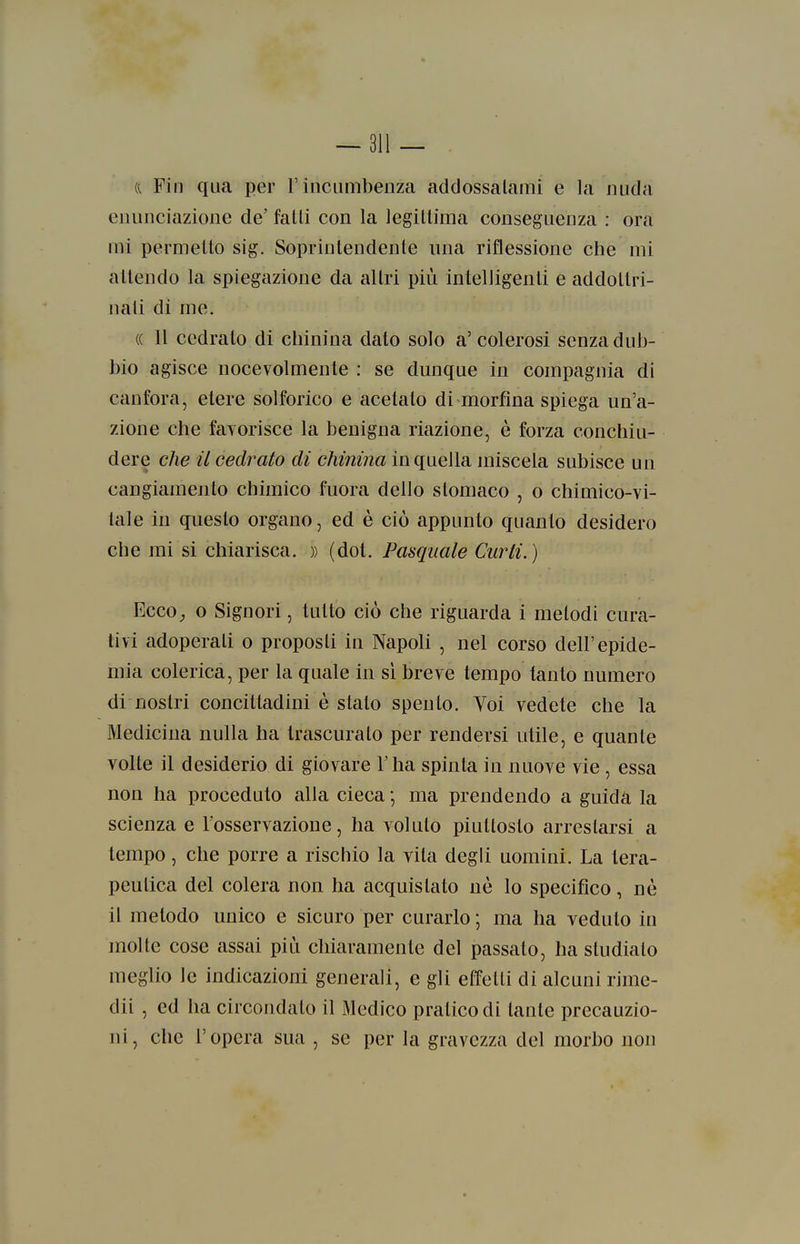 a Fin qua per F incumbenza addossalami e la nuda enunciazione de' falli con la legillima conseguenza : ora mi permeilo sig. Soprintendenle una riflessione che mi allendo la spiegazione da allri più intelligenli e addollri- nali di me. (( Il cedralo di chinina dato solo a'colerosi senza dub- bio agisce nocevolmente : se dunque in compagnia di canfora, elere solforico e acelalo di morfina spiega un'a- zione che faTorisce la benigna riazione, è forza conchiu- dere che il cedrato di chinina in quella miscela subisce un cangiamenlo chimico fuora dello stomaco , o chimico-vi- tale in questo organo, ed è ciò appunto quanto desidero che mi si chiarisca. » (dot. Pasquale Curii. ) VjGco, 0 Signori, tulio ciò che riguarda i melodi cura- tivi adoperali o proposti in Napoli , nel corso dell'epide- mia colerica, per la quale in sì breve tempo tanto numero di nostri concittadini è stato spento. Voi vedete che la Medicina nulla ha trascurato per rendersi utile, e quante volte il desiderio di giovare l'ha spinta in nuove vie , essa non ha proceduto alla cieca •, ma prendendo a guida la scienza e l'osservazione, ha voluto piuttosto arrestarsi a tempo, che porre a rischio la vita degli uomini. La tera- peutica del colera non ha acquistato né lo specifico, nò il metodo unico e sicuro per curarlo ; ma ha veduto in molle cose assai più chiaramente del passato, ha studiato meglio le indicazioni generali, e gli elìfelli di alcuni rime- dii , ed ha circondato il Medico pratico di tante precauzio- ni, che l'opera sua , se per la gravezza del morbo non