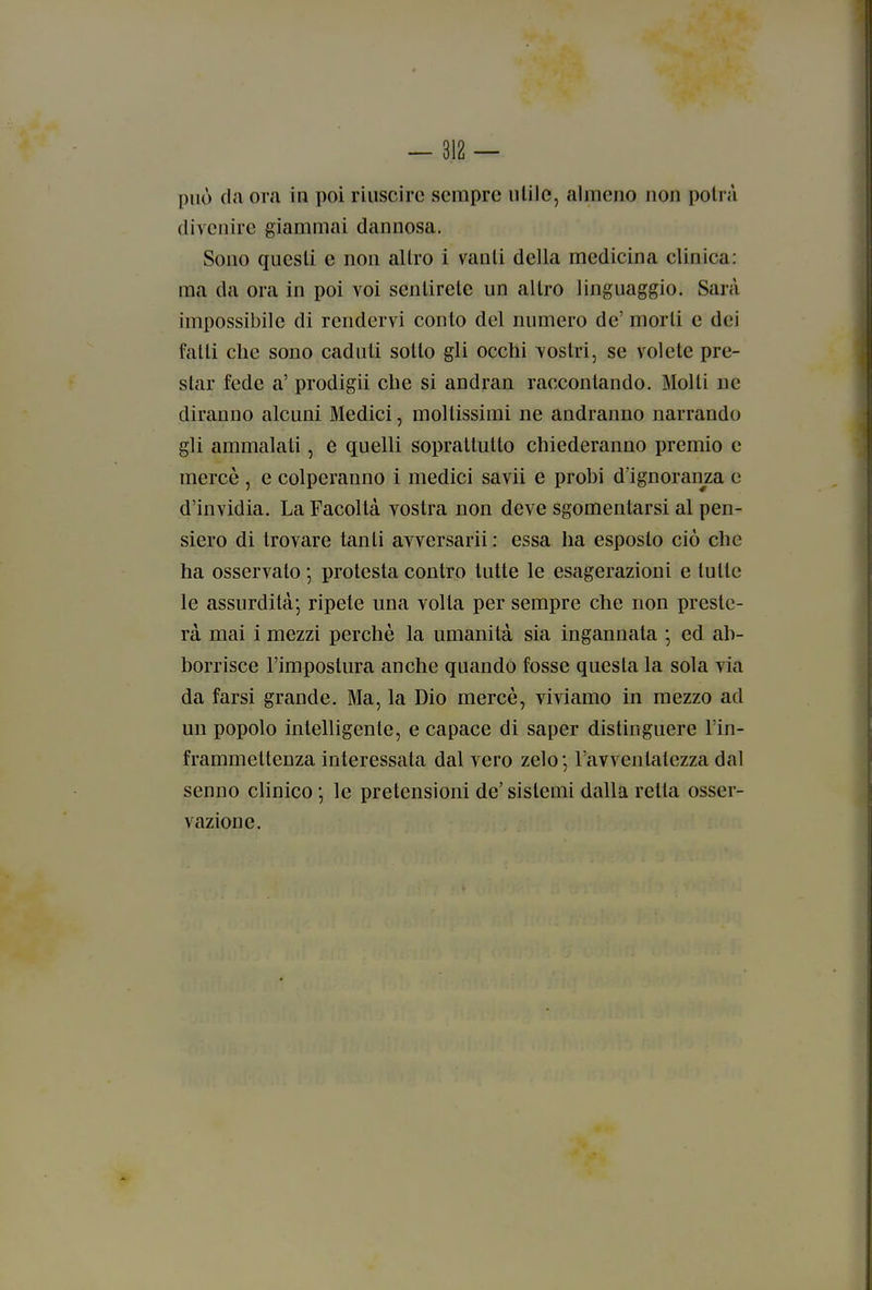 può da ora in poi riuscire sempre utile, almeno non potrà divenire giammai dannosa. Sono questi e non altro i vanti della medicina clinica: ma da ora in poi voi sentirete un altro linguaggio. Sarà impossibile di rendervi conto del numero de' morti e dei fatti che sono caduti sotto gli occhi vostri, se volete pre- star fede a' prodigii che si andran raccontando. Molti ne diranno alcuni Medici, moltissimi ne andranno narrando gli ammalati, e quelli soprattutto chiederanno premio e mercè , e colperanno i medici savii e probi d'ignoranza e d'invidia. La Facoltà vostra non deve sgomentarsi al pen- siero di trovare tanti avversarli : essa ha esposto ciò che ha osservato ; protesta contro tutte le esagerazioni e tutte le assurdità*, ripete una volta per sempre che non preste- rà mai i mezzi perchè la umanità sia ingannata ; ed ab- borrisce l'impostura anche quando fosse questa la sola via da farsi grande. Ma, la Dio mercè, viviamo in mezzo ad un popolo intelligente, e capace di saper distinguere l'in- frammettenza interessata dal vero zelo*, l'avventatezza dal senno clinico *, le pretensioni de'sistemi dalla retta osser- vazione.