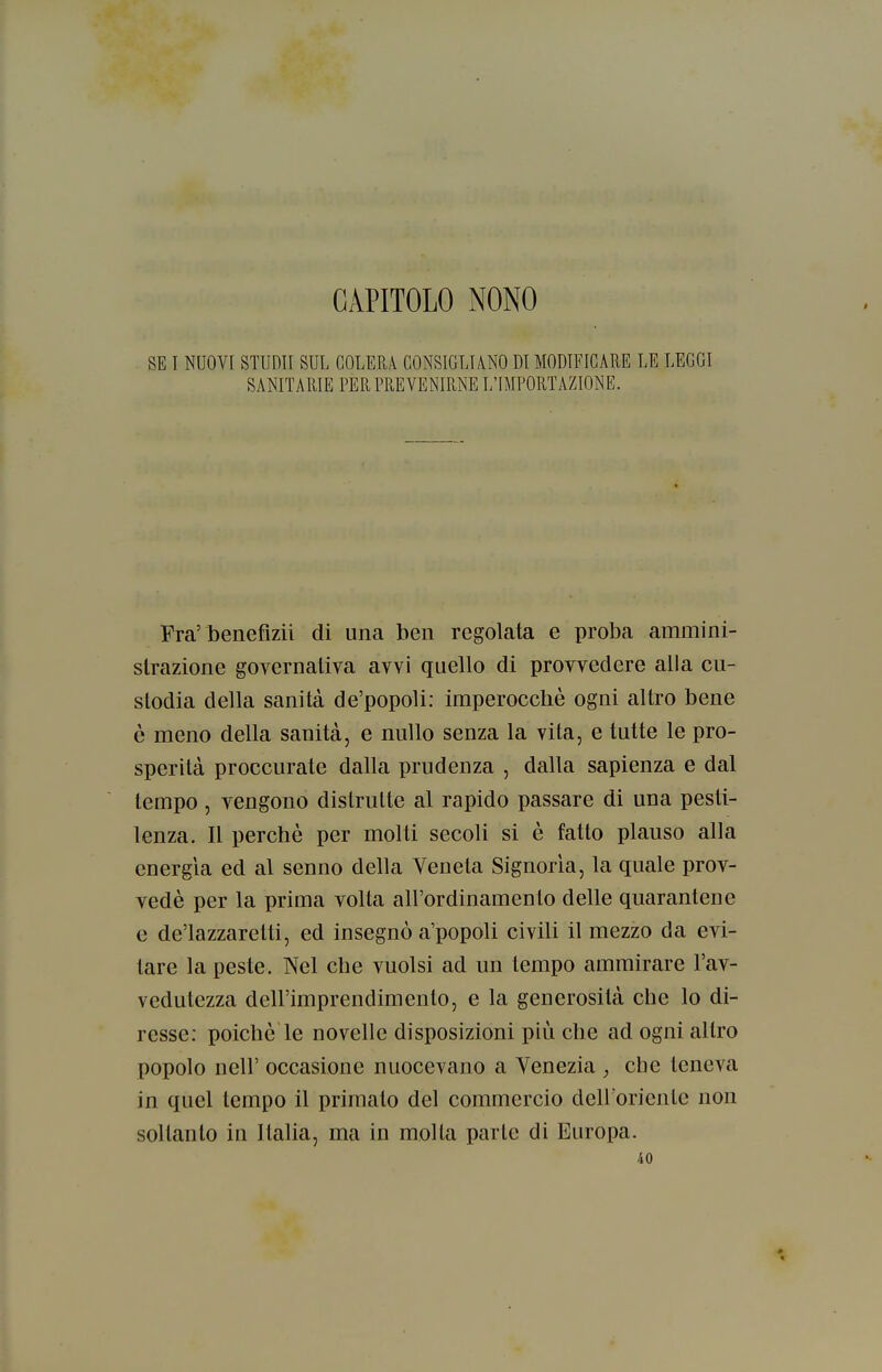 CAPITOLO NONO SE I NUOVI STUDII SUL COLERA CONSIGLIANO DI MODIFICARE LE LEGGI SANITARIE PER PREVENIRNE L'IMPORTAZIONE. Fra'benefizii di una ben regolata e proba ammini- strazione governativa avvi quello di provvedere alla cu- stodia della sanità de'popoli: imperocché ogni altro bene è meno della sanità, e nullo senza la vita, e tutte le pro- sperità proccurate dalla prudenza , dalla sapienza e dal tempo , vengono distrutte al rapido passare di una pesti- lenza. Il perchè per molti secoli si è fatto plauso alla energìa ed al senno della Veneta Signoria, la quale prov- vedè per la prima volta all'ordinamento delle quarantene e de'lazzaretti, ed insegnò a'popoli civili il mezzo da evi- tare la peste. Nel che vuoisi ad un tempo ammirare l'av- vedutezza dell'imprendimento, e la generosità che lo di- resse: poiché le novelle disposizioni più che ad ogni altro popolo neir occasione nuocevano a Venezia , che teneva in quel tempo il primato del commercio dell'oricnLe non soltanto in Italia, ma in molla parte di Europa. 40