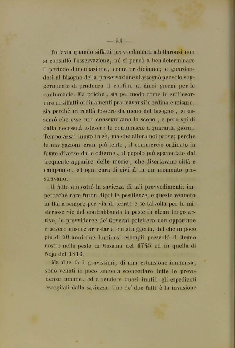 Tiillavia quando siffalli provvedimcnli adoltaronsi non si consiiUò l'osservazione, nò si i)ensò a ben determinare il periodo d'incubazione^ come or diciamo; e guardan- dosi al l)isogno della preservazione si assegnò per solo sug- gerimento di prudenza il confine di dieci giorni per le contumacie. Ma poiché^ sia pel modo come in sull'esor- dire di siffatti ordinamenti pralicavansi le ordinate misure, sia perchè in realtà fossero da meno del bisogno si os- servò elle esse non conseguivano lo scopo , e però spinti dalla necessità estesero le contumacie a quaranta giorni. Tempo assai lungo in sé, ma che allora noi parve; perchè le navigazioni eran più lente , il commercio ordinato in fogge diverse dalle odierne , il popolo più spaventato dal frequente apparire delle morìe che disertavano città e campagne , ed ogni cura di civiltà in un momento pro- stravano. Il fatto dimostrò la saviezza di tali provvedimenti; im- perocché rare furon dipoi le pestilenze^ e queste vennero in Italia sempre per via di terra; e se talvolta per le mi- steriose vie del contrabbando la peste in alcun luogo ar- rivò^ le provvidenze de' Governi potettero con opportune e severe misure arrestarla e distruggerla, del che in poco più di 70 anni due luminosi esempii presentò il Regno nostro nella peste di Messina del 1743 ed in quella di Noja del 1816. Ma due fatti gravissimi^ di una estensione immensa^ sono venuti in poco tempo a sconcertare tutte le previ- denze umane, ed a rendere quasi inutili gli espedienti escogitati dalla saviezza. Uno de' due fatti è la invasione