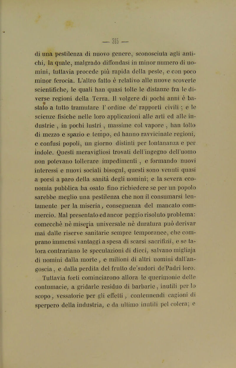 di una pestilenza di nuovo genere, sconosciuta agli anti- chi^ la quale, malgrado diffondasi in minor numero di uo- mini, tuttavia procede più rapida della peste, e con poco minor ferocia. L'altro fatto è relativo alle nuove scoverte scientifiche^ le quali han quasi tolte le distanze fra le di- verse regioni della Terra. Il volgere di pochi anni è ba- stato a tutto tramutare 1' ordine de' rapporti civili ; e le scienze fisiche nelle loro applicazioni alle arti ed alle in- dustrie , in pochi lustri , massime col vapore , han tolto di mezzo e spazio e tempo, ed hanno ravvicinate regioni_, e confusi popoli, un giorno distinti per lontananza e per indole. Questi meravigliosi trovati dell'ingegno dell'uomo non potevano tollerare impedimenti , e formando nuovi interessi e nuovi sociali bisogni, questi sono venuti quasi a porsi a paro della sanità degli uomini' e la severa eco- nomia pubblica ha osato fino richiedere se per un popolo sarebbe meglio una pestilenza che non il consumarsi len- tamente per la miseria conseguenza del mancato com- mercio. Mal presentato ed ancor peggio risoluto probleuia: comecché né miseria universale uè duratura può derivar mai dalle riserve sanitarie sempre temporanee, che com- prano immensi vantaggi a spesa di scarsi sacrifìzii, e se ta^ lora contrariano le speculazioni di dieci; salvano migliaja di uomini dalla morte ; e milioni di altri uomini dall'an- goscia, e dalla perdita del frutto de'sudori de'Padri loro. Tuttavia forti cominciarono allora le querimonie delle contumacie^ a gridarle residuo di barbarie, inutili per lo scopo ; vessatorie per gli effetti ^ contennendi cagioni di sperpero della industria^ e da ultimo inutili pel colera; e