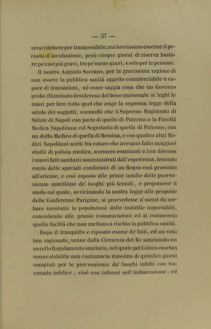 versi ritenere per lrasmessibile,ma brevissimo esserne il pe- riodo d'incubazione, però cinque giorni di riserva basta- re pe'casi più gravi, tre pe'meno gravi, e solo per le persone. Il nostro Augusto Sovrano, per la gravissima ragione di non essere la pubblica sanità oggetto commerciabile e ca- pace di transazioni, nè esser saggia cosa che un Governo probo illuminato desideroso del bene universale si leghi le mani per fare tutto quel che esige la suprema legge della salute dei soggetti, comandò che il Supremo Magistrato di Salute di Napoli con parte di quello di Palermo e la Facoltà Medica Napolitana col Segretario di quella di Palermo, con un dotto Medico di quella diMessina^ e con quattro altri Me- dici Napolitani scelti fra coloro che avevano fatto maggiori studii di polizia medica, avessero esaminati e ben discussi i nuovi fatti sanitarii somministrati dall'esperienza, tenendo conto delle speciali condizioni di un Regno cosi prossimo all'oriente, e così esposto alle prime insidie delle provve- nienze marittime de' luoghi più temuti, e proponesse il modo col quale, avvicinando la nostra legge alle proposte delle Conferenze Parigine, si provvedesse a'mezzi da ser- bare incolumi le popolazioni dalle malattie importabili, concedendo alle pronte comunicazioni ed al commercio quelle faciltà che non mettono a rischio la pubblica sanità. Dopo il tranquillo e riposato esame de'fatti, ed un voto ben ragionato, venne dalla Clemenza del Re sanzionalo un novello Regolamento sanitario, nel quale pel Colera-morbus venne stabilita una contumacia massima di quindici giorni compiuti per le provvenienze da' luoghi infetti con tra- versata infelice , cioè con infermi sull'imbarcazione-, ed