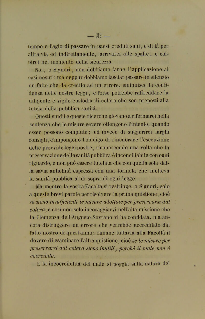 tempo e l'agio di passare in paesi creduli sani, e di là per altra via ed indirettamente, arrivarci alle spalle, e col- pirci nel momento della sicm'ezza. Noi, 0 Signori, non dobbiamo farne l'applicazione ai casi noslri : ma neppiir dobbiamo lasciar passare in silenzio un fatto che dà credito ad un errore, sminuisce la confi- denza nelle nostre leggi, e forse potrebbe raffreddare la diligente e vigile custodia di coloro che son preposti alla tutela della pubblica sanità. Questi studii e queste ricerche giovano a rifermarci nella sentenza che le misure severe ottengono l'intento^ quando esser possono compiute ; ed invece di suggerirci larghi consigli, c'impongono l'obbligo di rincuorare l'esecuzione delle provvide leggi nostre, riconoscendo una volta che la preservazione della sanità pubblica è inconciliabile con ogni riguardo,, e non può essere tutelata che con quella sola dal- la savia antichilà espressa con una formola che metteva la sanità pubblica al di sopra di ogni legge. Ma mentre la vostra Facoltà si restringe^ o Signori, solo a queste brevi parole per risolvere la prima quistione, cioè se sieno insufficienti le misure adottate per preservarsi dal colera^ e cosi non solo incoraggiarvi nell'ai la missione che la Clemenza dell'Augusto Sovrano vi ha confidata, ma an- cora distruggere un errore che verrebbe accreditato dal fatto nostro di quest'anno•, rimane tuttavia alla Facoltà il dovere di esaminare l'altra quistione, cioè se le misure per preservarsi dal colera sieno inutili, perchè il male non è coercibile. E la incoercibilità del male si poggia sulla natura del