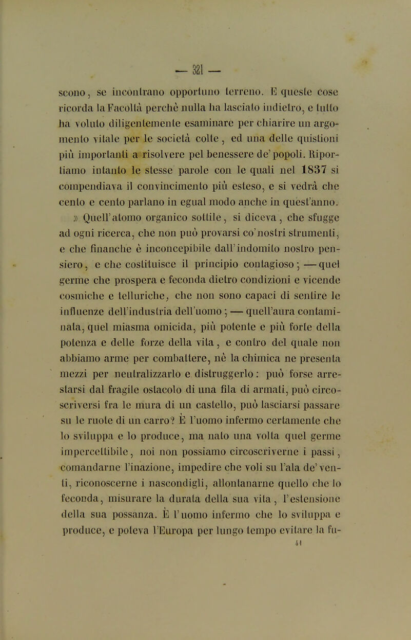 SCODO, se iiicoiitrano opporluiio lerrcno. E qucsle cose ricorda la Facoltà perchè nulla ha lascialo indietro, e lutto ha Yolulo diligentemente esaminare per chiarire un argo- mento vitale per le società colle , ed una delle quislioni più importanti a risolvere pel benessere de'popoli. Ripor- tiamo intanto le stesse parole con le quali nel 1837 si compendiava il convincimento più esleso, e si vedrà che cento e cento parlano in egual modo anche in quest'anno. )) Quell'atomo organico sottile, si diceva, che sfugge ad ogni ricerca, che non può provarsi co'noslri strumenti, e che finanche è inconcepibile dall'indomito nostro pen- siero , e che costituisce il principio contagioso — quel germe che prospera e feconda dietro condizioni e vicende cosmiche e telluriche;, che non sono capaci di sentire le influenze dell'industria dell'uomo ; — quell'aura contami- nata, quel miasma omicida, più potente e più forte della potenza e delle forze della vita, e contro del quale non abbiamo arme per combattere, nè la chimica ne presenta mezzi per neutralizzarlo e distruggerlo : può forse arre- starsi dal fragile ostacolo di una fila di armali, può circo- scriversi fra le mura di un castello, può lasciarsi passare su le ruote di un carro? E l'uomo infermo certamente che lo sviluppa e lo produce, ma nato una volta quel germe impercettibile, noi non possiamo circoscriverne i passi, comandarne l'inazione, impedire che voli su l'ala de'ven- ti, riconoscerne i nascondigli, allontanarne quello che lo feconda, misurare la durata della sua vita, l'estensione della sua possanza. È l'uomo infermo che lo sviluppa e produce, e poteva l'Europa per lungo tempo evitare la fu- 41