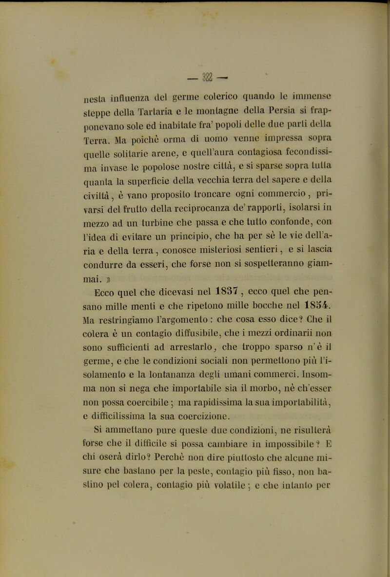 ncsla influenza del germe colerico quando le immense sleppe della Tarlarla e le monlagne della Persia si frap- ponevano sole ed inabilale fra' popoli delle due parli della Terra. Ma poiché orma di uomo venne impressa sopra quelle solitarie arene, e quell'aura contagiosa fecondissi- ma invase le popolose nostre città, e si sparse sopra tu Ila quanta la superfìcie della vecchia terra del sapere e della civiltà, è vano proposilo troncare ogni commercio, pri- varsi del frutto della reciprocanza de'rapporti, isolarsi in mezzo ad un turbine che passa e che tutto confonde, con l'idea di evitare un principio, che ha per sé le vie dell'a- ria e della terra, conosce misteriosi sentieri, e si lascia condurre da esseri, che forse non si sospetteranno giam- mai. )) Ecco quel che dicevasi nel 1837 , ecco quel che pen- sano mille menti e che ripetono mille bocche nel 1854. Ma restringiamo l'argomento : che cosa esso dice? Glie il colera è un contagio diffusibile, che i mezzi ordinarii non sono sufficienti ad arrestarlo, che troppo sparso n'è il germe, e che le condizioni sociali non permettono più l'i- solamento e la lontananza degli umani commerci. Insom- ma non si nega che importabile sia il morbo, nè ch'esser non possa coercibile ; ma rapidissima la sua imporlabililà, e difficilissima la sua coercizione. Si ammettano pure queste due condizioni, ne risulterà forse che il diffìcile si possa cambiare in impossibile 1 E chi oserà dirlo? Perchè non dire piuttosto che alcune mi- sure che bastano per la peste, contagio più fìsso, non ba- stino pel colera, contagio più volatile -, e che inlanlo per