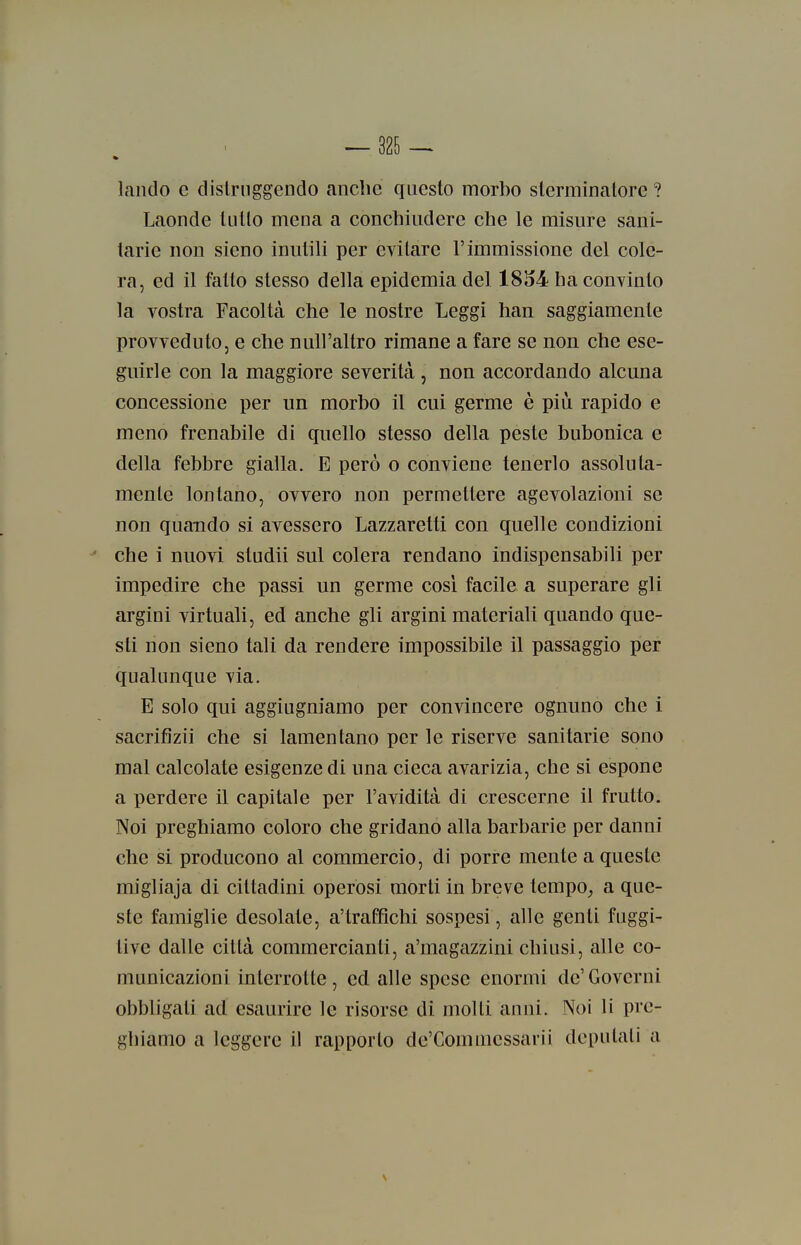 landò e distruggendo anche questo morbo sterminatore ? Laonde lutto mena a conchiudere che le misure sani- tarie non sieno inutili per evitare l'immissione del cole- ra, ed il fatto stesso della epidemia del 1854 ha convinto la vostra Facoltà che le nostre Leggi han saggiamente provveduto, e che null'altro rimane a fare se non che ese- guirle con la maggiore severità , non accordando alcuna concessione per un morbo il cui germe è più rapido e meno frenabile di quello stesso della peste bubonica e della febbre gialla. E però o conviene tenerlo assoluta- mente lontano, ovvero non permettere agevolazioni se non quando si avessero Lazzaretti con quelle condizioni che i nuovi studii sul colera rendano indispensabili per impedire che passi un germe cosi facile a superare gli argini virtuali, ed anche gli argini materiali quando que- sti non sieno tali da rendere impossibile il passaggio per qualunque via. E solo qui aggiugniamo per convincere ognuno che i sacrifìzii che si lamentano per le riserve sanitarie sono mal calcolate esigenze di una cieca avarizia, che si espone a perdere il capitale per l'avidità di crescerne il frutto. Noi preghiamo coloro che gridano alla barbarie per danni che si producono al commercio, di porre mente a queste migliaja di cittadini operosi morti in breve tempo^ a que- ste famiglie desolate, a'traftìchi sospesi, alle genti fuggi- tive dalle città commercianti, a'magazzini chiusi, alle co- municazioni interrotte, ed alle spese enormi de'Governi obbhgati ad esaurire le risorse di molti anni. Noi li pre- ghiamo a leggere il rapporto de'Commessarii deputali a