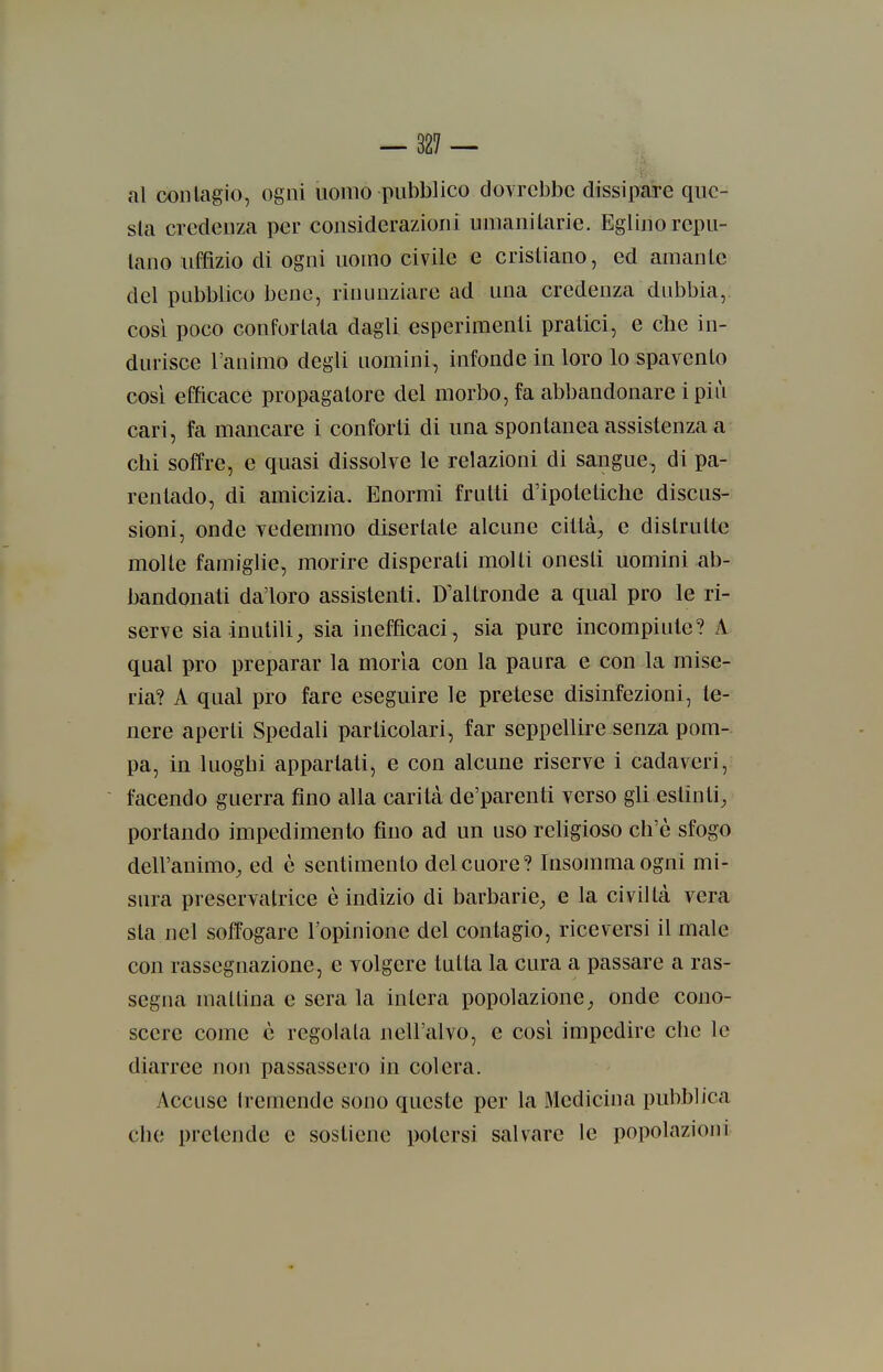 al conlagio, ogni uomo pubblico dovrebbe dissipare que- sta credeuza per considerazioni unianilarie. Eglino repu- tano uffìzio di ogni uomo civile e cristiano, ed amante del pubblico bene, rinunziare ad una credenza dubbia, cosi poco confortala dagli esperimenti pratici, e cbe in- durisce l'animo degli uomini, infonde in loro lo spavento cosi efficace propagatore del morbo, fa abbandonare i più cari, fa mancare i conforti di una spontanea assistenza a chi soffre, e quasi dissolve le relazioni di sangue., di pa- rentado, di amicizia. Enormi frutti d'ipotetiche discus- sioni, onde vedemmo disertate alcune città^ e distrutte molle famiglie, morire disperati molli onesti uomini ab- bandonati da'loro assistenti. D'altronde a qual prò le ri- serve sia inutili^ sia inefficaci, sia pure incompiute? A qual prò preparar la moria con la paura e con la mise- ria? A qual prò fare eseguire le pretese disinfezioni, te- nere aperti Spedali particolari, far seppellire senza pom- pa, in luoghi appartati, e con alcune riserve i cadaveri, facendo guerra fino alla carità de'parenti verso gli estinti^ portando impedimento fino ad un uso religioso ch'è sfogo dell'animo^ ed è sentimento del cuore? Insomma ogni mi- sura preservatrice è indizio di barbarie^ e la civiltà vera sta nel soffogare Topinione del contagio, riceversi il male con rassegnazione, e volgere tutta la cura a passare a ras- segna mattina e sera la intera popolazione;, onde cono- scere come è regolata nell'alvo, e cosi impedire che le diarree non passassero in colera. Accuse tremende sono queste per la Medicina pubblica che pretende e sostiene potersi salvare le popolazioni