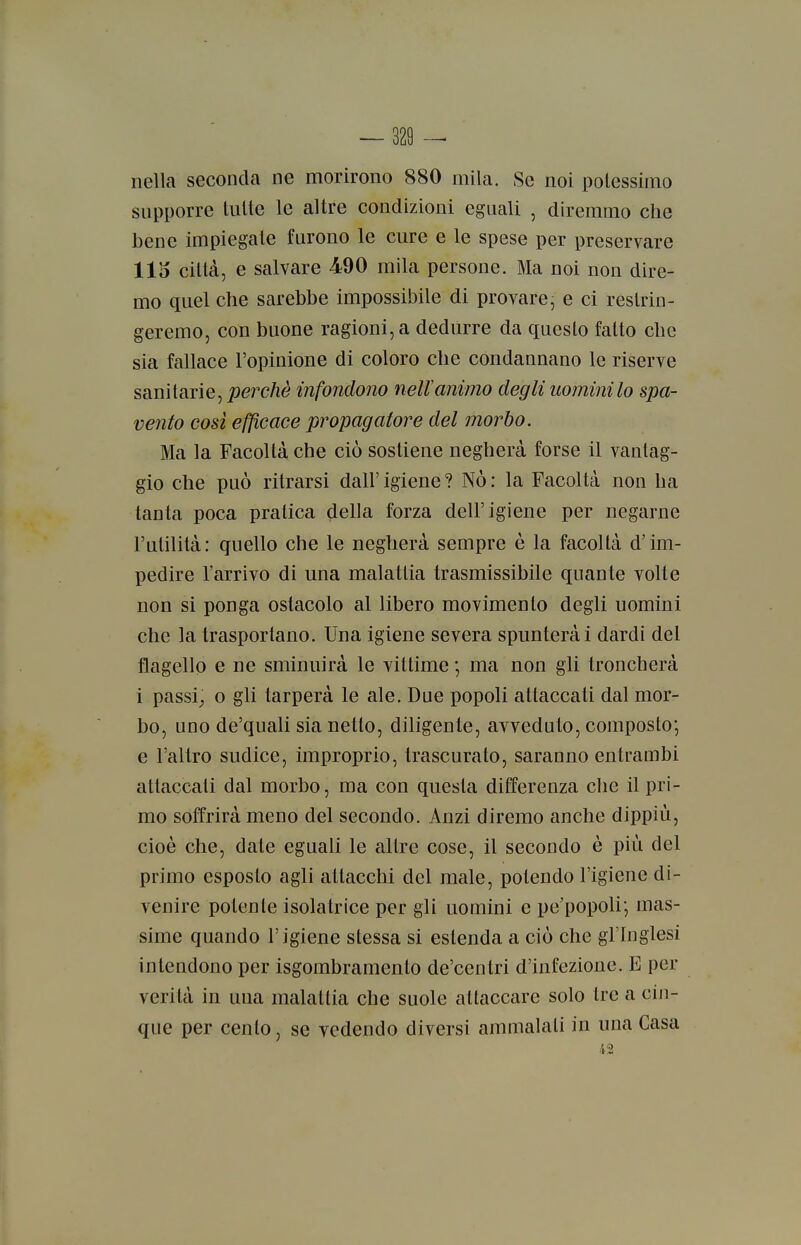 nella seconda ne morirono 880 mila. Se noi potessimo supporre tutte le altre condizioni eguali , diremmo che bene impiegate furono le cure e le spese per preservare 115 città, e salvare 490 mila persone. Ma noi non dire- mo quel che sarebbe impossibile di provare, e ci restrin- geremo, con buone ragioni, a dedurre da questo fatto che sia fallace l'opinione di coloro che condaanano le riserve sanitarie, j9erc/tè infondono neltanimo degli uomini lo spa- vento cosi efficace propagatore del morbo. Ma la Facoltà che ciò sostiene negherà forse il vantag- gio che può ritrarsi dall' igiene ? Nò : la Facoltà non ha tanta poca pratica della forza dell'igiene per negarne l'utilità: quello che le negherà sempre è la facoltà d'im- pedire l'arrivo di una malattia trasmissibile quante volte non si ponga ostacolo al libero movimento degli uomini che la trasportano. Una igiene severa spunterà i dardi del flagello e ne sminuirà le vittime ; ma non gli troncherà i passi_, 0 gli tarperà le ale. Due popoli attaccati dal mor- bo, uno de'quali sia netto, diligente, avveduto, composto*, e l'altro sudice, improprio, trascurato, saranno entrambi attaccali dal morbo, ma con questa differenza clie il pri- mo soffrirà meno del secondo. Anzi diremo anche dippiù, cioè che, date eguali le altre cose, il secondo è più del primo esposto agli attacchi del male, potendo l'igiene di- venire potente isolatrice per gli uomini e pe'popoli; mas- sime quando l'igiene stessa si estenda a ciò che gl'Inglesi intendono per isgombramento de'centri d'infezione. E per verità in una malattia che suole attaccare solo tre a cin- que per cento, se vedendo diversi ammalali in una Casa 42