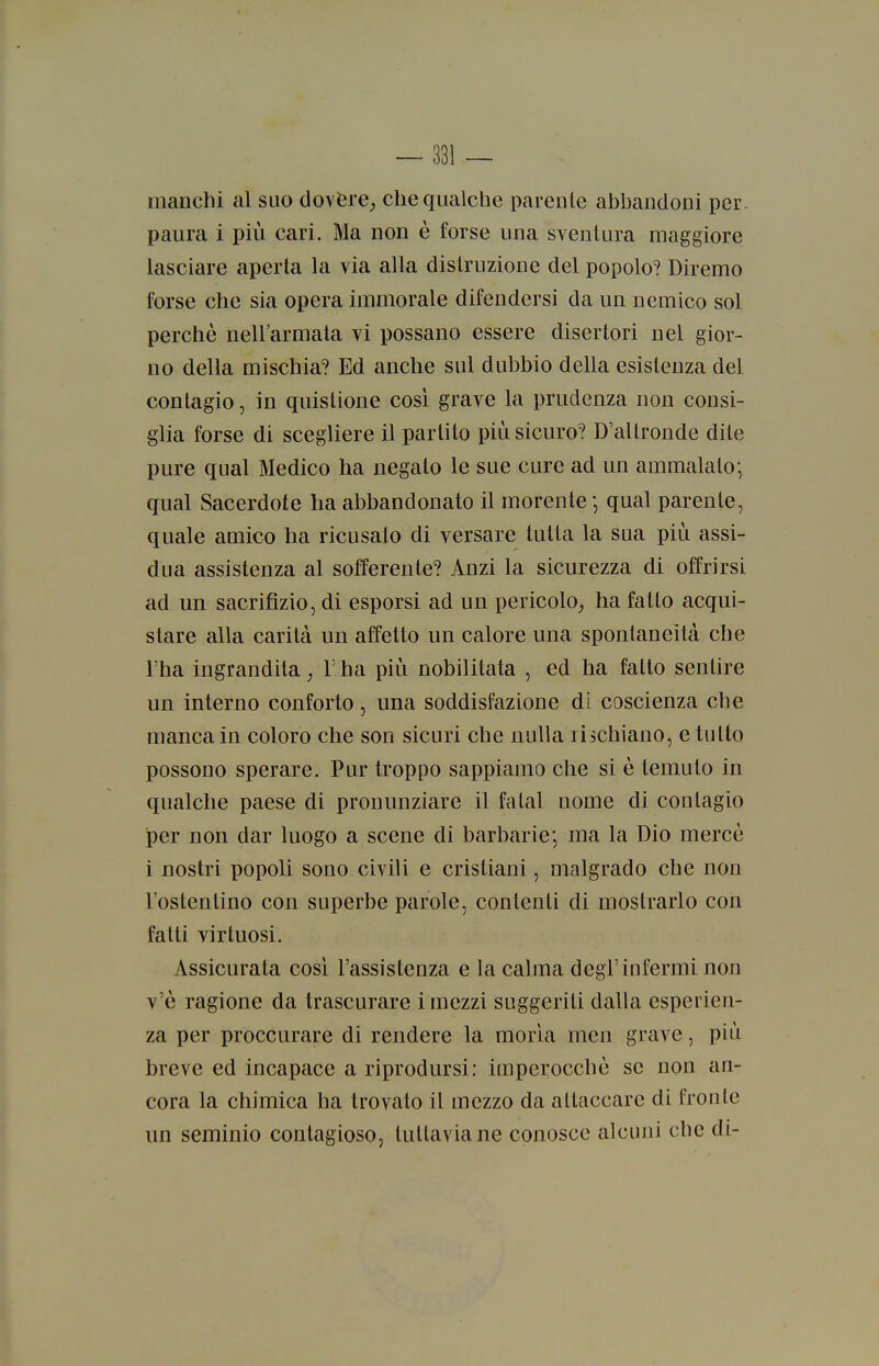 manchi al suo dovére^ che qualche parente abbandoni per. paura i più cari. Ma non è forse una sventura maggiore lasciare aperta la via alla distruzione del popolo? Diremo forse che sia opera immorale difendersi da un nemico sol perchè nell'armata vi possano essere disertori nel gior- no della mischia? Ed anche sul dubbio della esistenza del contagio, in quistione così grave la prudenza non consi- glia forse di scegliere il partito più sicuro? D'altronde dite pure qual Medico ha negato le sue cure ad un ammalato; qual Sacerdote ha abbandonato il morente ; qual parente, quale amico ha ricusato di versare tutta la sua più assi- dua assistenza al sofferente? Anzi la sicurezza di offrirsi ad un sacrifizio, di esporsi ad un pericolo,, ha fatto acqui- stare alla carità un affetto un calore una spontaneità che l'ha ingrandita; Tha più nobilitata , ed ha fatto sentire un interno conforto, una soddisfazione di coscienza che manca in coloro che son sicuri che nulla rischiano, e tutto possono sperare. Pur troppo sappiamo che si è temuto in qualche paese di pronunziare il fatai nome di contagio per non dar luogo a scene di barbarie; ma la Dio mercè i nostri popoli sono civili e cristiani, malgrado che non l'ostentino con superbe parole, contenti di mostrarlo con fatti virtuosi. Assicurata così l'assistenza e la calma degl'infermi non v'è ragione da trascurare i mezzi suggeriti dalla esperien- za per proccurare di rendere la morìa men grave, più breve ed incapace a riprodursi: imperocché se non an- cora la chimica ha trovato il mezzo da attaccare di fronte un seminio contagioso, tuttavia ne conosce alcuni che di-