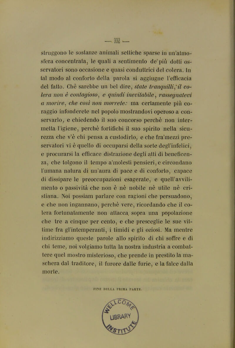 struggono le sostanze animali settiche sparse in un'atmo- sfera concentrata, le quali a sentimento de'più dotti os- servatori sono occasione e quasi conduttrici del colera, in tal modo al conforto della parola si aggiugne l'efficacia del fatto. Chè sarebbe un bel dire, state tranquilli^'il co- lera non è contagioso^ e quindi inevitabile^ rassegnatevi a morire, che cosi non morrete: ma certamente più co- raggio infonderete nel popolo mostrandovi operoso a con- servarlo^ e chiedendo il suo concorso perchè non inter- metta l'igiene, perchè fortifichi il suo spirito nella sicu- rezza che v'è chi pensa a custodirlo^ e che fra'mezzi pre- servatori vi è quello di occuparsi della sorte degl'infelici, e procurarsi la efficace distrazione degli atti di beneficen- za, che tolgono il tempo a'molesli pensieri, e circondano l'umana natura di un'aura di pace e di conforto, capace di dissipare le preoccupazioni esagerate, e quell'avvili- mento o passività che non è nè nobile nè utile nè cri- stiana. Noi possiam parlare con ragioni che persuadono, e che non ingannano, perchè vere, ricordando che il co- lera fortunatamente non attacca sopra una popolazione che tre a cinque per cento, e che presceglie le sue vit- time fra gl'intemperanti, i timidi e gli oziosi. Ma mentre indirizziamo queste parole allo spirito di chi soffre e di chi teme_, noi volgiamo tutta la nostra industria a combat- tere quel mostro misterioso, che prende in prestito la ma- schera dal traditore, il furore dalle furie, e la falce dalla morte. FINr DIiLl.A pniniA paiitu.