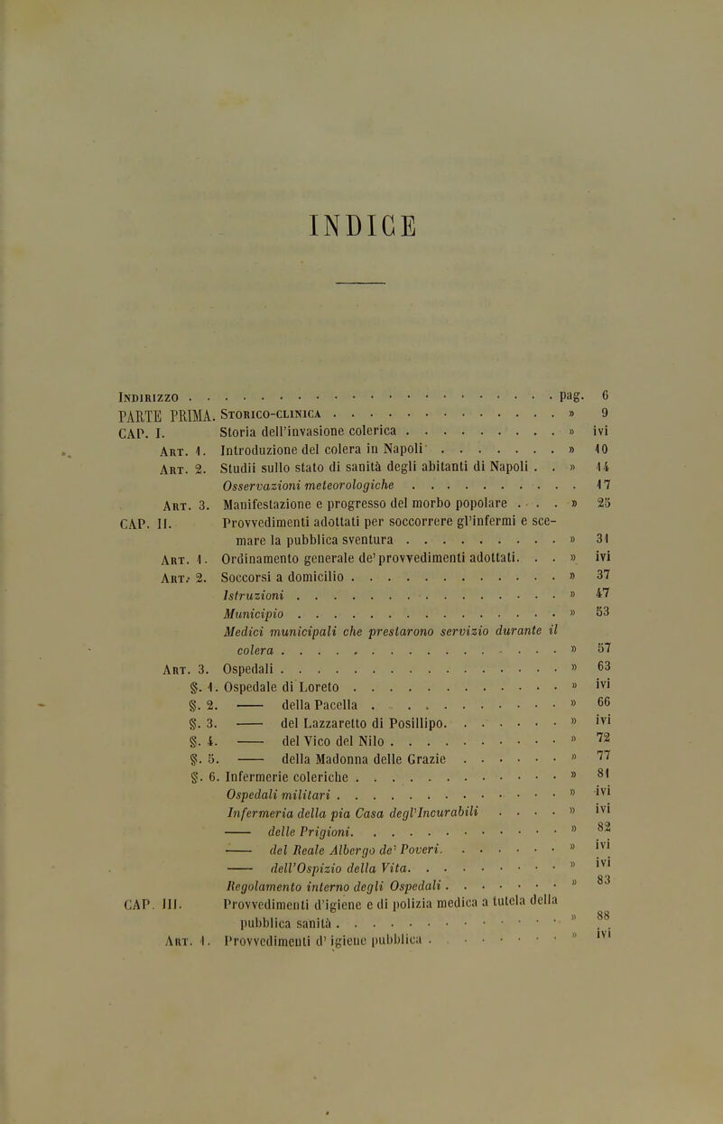 INDICE Indirizzo pag- 6 PARTE PRIMA. Storico-clinica » 9 CAP. I. Storia dell'invasione colerica » ivi Art. 4. Introduzione del colera in Napoli' » 10 Art. 2. Studii sullo stato di sanità degli abitanti di Napoli . . » 14 Osservazioni meteorologiche 17 Art. 3. Manifestazione e progresso del morbo popolare ...» 23 CAP. II. Provvedimenti adottati per soccorrere gl'infermi e sce- mare la pubblica sventura » 31 Art. 1. Ordinamento generale de'provvedimenti adottati. . . » ivi Art.' 2. Soccorsi a domicilio » 37 Istruzioni » 47 Municipio » 53 Medici municipali che prestarono servizio durante il colera » 57 Art. 3. Ospedali » 63 §. 1. Ospedale di Loreto » §. 2. della Pacella » 66 §. 3. del Lazzaretto di Posillipo » '^i §. 4. del Vico del Nilo » 5. della Madonna delle Grazie  '^'^ §. 6. Infermerie coleriche » 81 Ospedali militari  Infermeria della pia Casa degVIncurabili .... » ivi delle Prigioni  del Reale Albergo de^ Poveri » dell'Ospizio della Vita  Regolamento interno degli Ospedali  CAP. III. Provvedimenti d'igiene e di polizia medica a tutela della 111- ... . » 88 pubblica sanila