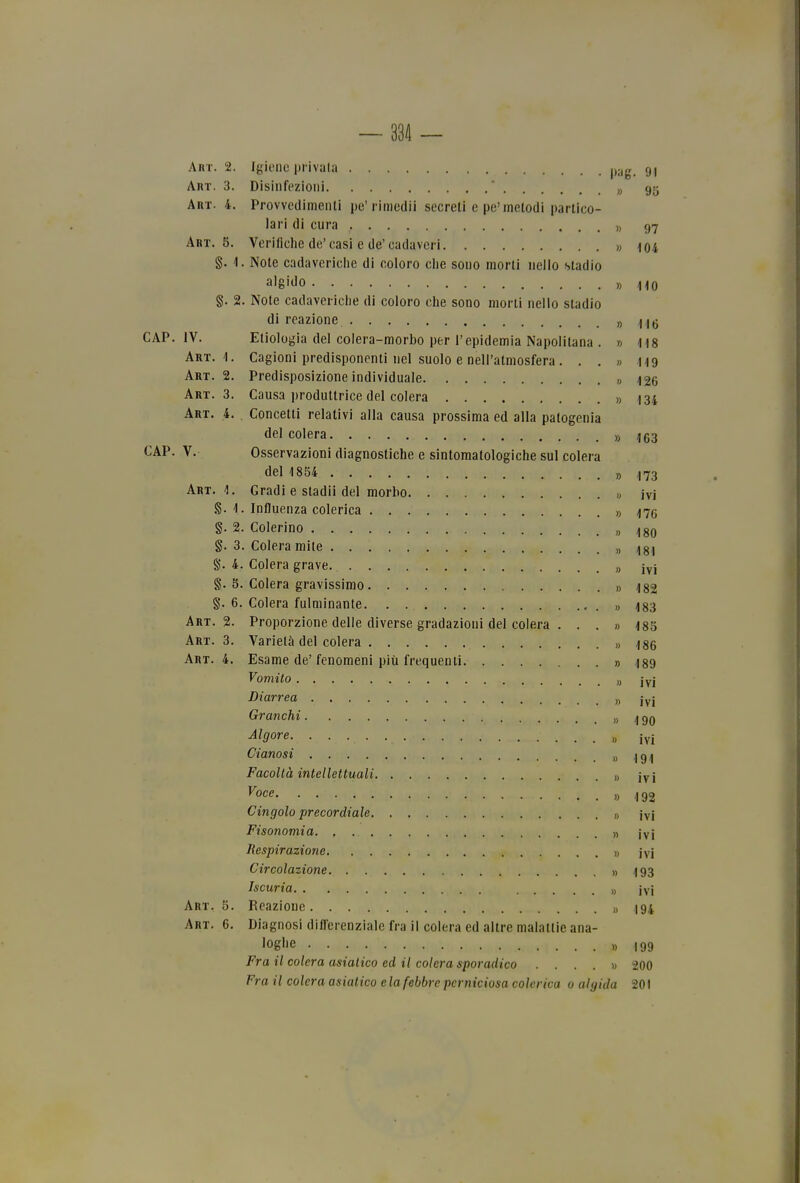 Art. 2. Igiene privala pyg^ gj Art. 3. Disiiifezioni ' „ 95 Art. 4. Provvedimenti pe'rimedii secreti e pe'metodi partico- lari di cura » 97 Art. 5. Verifiche de'casi e de'cadaveri » 104 §. 4. Note cadaveriche di coloro che sono morti nello stadio algiJo y> no §. 2. Note cadaveriche di coloro che sono morti nello stadio di reazione » 116 JV. Etiologia del colera-morbo per l'epidemia Napolitana . » 118 Art.'!. Cagioni predisponenti nel suolo e nell'atmosfera. . , » 119 Art. 2. Predisposizione individuale » i26 Art. 3. Causa produttrice del colera » 134 Art. 4. Concetti relativi alla causa prossima ed alla patogenia del colera » 163 V. Osservazioni diagnostiche e sintomatologiche sul colera del 1854 » 173 Art.']. Gradi e stadii del morbo « ivi 1. Influenza colerica » 476 §. 2. Celerino „ ^80 §. 3. Colera mite „ ^g, §. 4. Colera grave „ iyj §. 8. Colera gravissimo » 182 §. 6. Colera fulminante » 483 Art. 2. Proporzione delle diverse gradazioni del colera . . . » 485 Art. 3. Varietà del colera » 186 Art. 4. Esame de'fenomeni più frequenti » 189 Vomito „ iyj Diarrea „ jyj Granchi » 190 Rigore „ iyj Cianosi » 191 Facoltà intellettuali {yj ^oce » 192 Cingolo precordiale » jyi Fisonomia » jyj Respirazione » jyi Circolazione » 193 Iscuria ), ivi Art. 5. Reazione » 194 Art. 6. Diagnosi dilTerenziale fra il colera ed altre malattie ana- loghe » 199 Fra il colera asiatico ed il colera sporadico .... » 200 Fra il colera asiatico e la febbre perniciosa colerica 0 algida 201