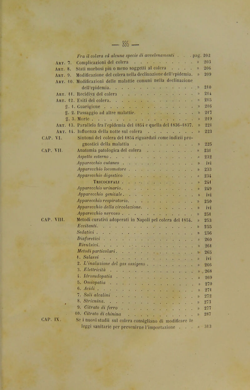 — 385 — Fra il colera ed alcune specie di avvelenamenti . . . png. 202 Art. 7. Complicazioni del colera » 203 Art. 8. Stali morbosi più o meno soggetti al colera . ...» 206 Art. 9. Modificazione del colera nella declinazione dell'epidemia. » 209 Art. -io. Modificazioni delle malattie comuni nella declinazione dell'epidemia .» 210 Art. 11. Recidiva del colera » 214 Art. 12. Esiti del colera » 215 g. 1. Guarigione » 216 §. 2. Passaggio ad altre malattie » 217 §. 3. Morte » 219 Art. 13. Parallelo fra l'epidemia del 1854 e quella del 1836-1837. » 221 Art. 14. Influenza della notte sul colera » 223 CAP. VI. Sintomi del colera del 1854 riguardati come indizii pro- gnostici della malattia » 225 CAP. VII. Anatomia patologica del colera » 231 Aspetto esterno n 232 Apparecchio cutaneo » ivi Apparecchio locomotore » 233 Apparecchio digestivo o 234 Tricocefali . . . » 241 Apparecchio urinario » 249 Apparecchio genitale » ivi Apparecchio respiratorio » 250 Apparecchio della circolazione o ivi Apparecchio nervoso » 251 CAP. Vili. Metodi curativi adoperati in Napoli pel colera del 1854. » 253 Eccitanti » 255 Sedativi » 255 Diaforetici » 260 Rivulsivi )) 261 Metodi particolari » 265 1. Salassi „ iyj 2. L'inalazione del gas ossigeno » 266 3. Elettricità „ 268 4. Idrosudopatia a 269 5. Omiopatia „ 270 6. Acidi ), 271 7. Sali alcalini » 272 8. Stricnina » 273 9. Citrato di ferro » 277 10. Citrato di chinina » 287 CAP. IX. Se i nuovi studii sul colera consigliano di modificare le leggi sanitarie per prevenirne l'importazione ...» 313