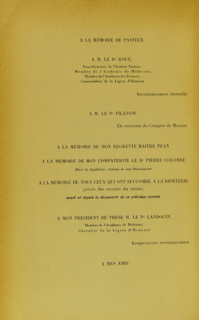 A LA MÉMOIRE DE PASTEUR A M. LE !)'• ROUX, Sous-Dirocteur do l'inslilul Paslour, Mombro do l'Académio de Médecine, Membre do l'Académie des Sciences, Commandeur de la Légion d'Honneur Reconnaissance éternelle A M. LE P- FILATOW Én souvenir du Congrès de Moscou A LA MÉMOIRE DE MON REGRETTÉ MAITRE PÉAN A LA MÉMOIRE DE MON COMPATRIOTE LE D^ PIERRE COLOMRE Mort de diphtérie, victime de son dévouement A LA MÉMOIRE DE TOUS CEUX QUI ONT SUCCOMBÉ A LA DIPHTÉRIE |)rivés des secours du sérum, avant et depuis la découverte de ce précieux remède. A MON PRÉSIDENT DE THÈSE M. LE P- LANDOUZY Membre de l'Académie de Médecine, Chevalier de la Légion d'Honneur Res[)ecluousc reconnaissance A MES AMIS