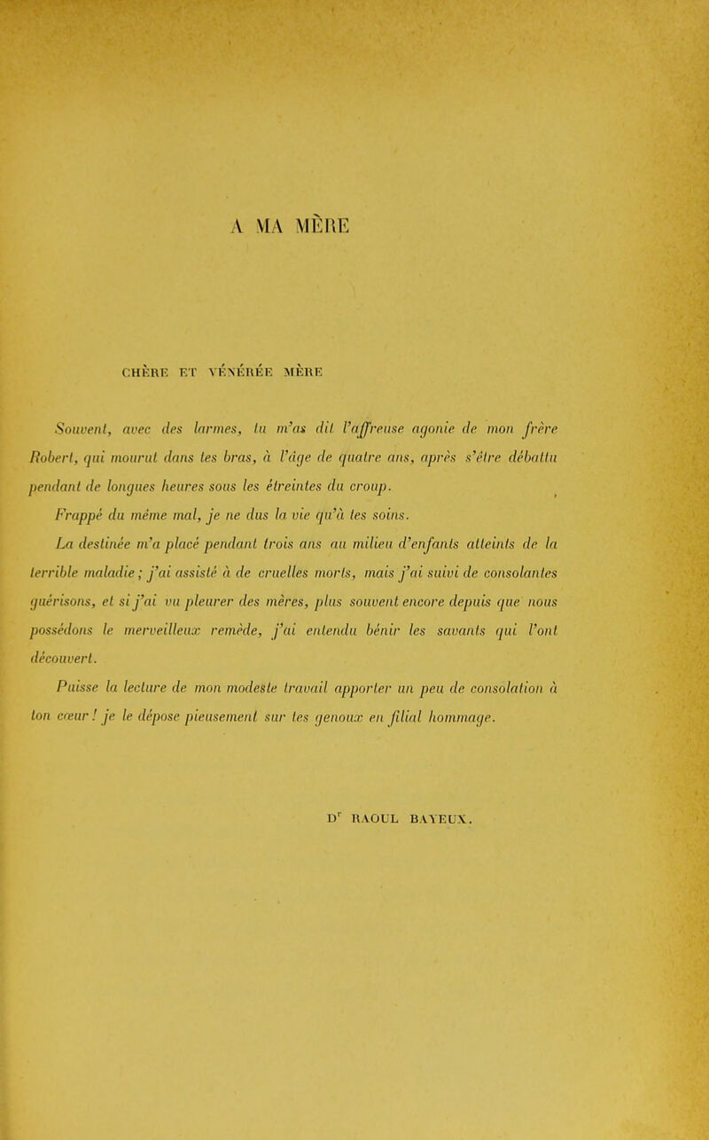 CHERE ET VENEREE MERE Souvent, avec des larmes, tu m'as dit l'affreuse agonie de mon Jrère Robert, qui mourut dans tes bras, à l'dcje de quatre ans, après s'être débattu pendant de longues heures sous les étreintes du croup. Frappé du même mal, je ne dus la vie qu'à les soins. La destinée m'a placé pendant trois ans au milieu d'enfants atteints de la terrible maladie ; j'ai assisté à de cruelles morts, mais j'ai suivi de consolantes guérisons, et si j'ai vu pleurer des mères, plus souvent encore depuis que nous possédons le merveilleux remède, j'ai entendu bénir les savants qui l'ont découvert. Puisse la lecture de mon modeste travail apporter un peu de consolation à ion cœur ! je le dépose pieusement sur tes genoux en filial hommage. RAOUL BAVEUX.