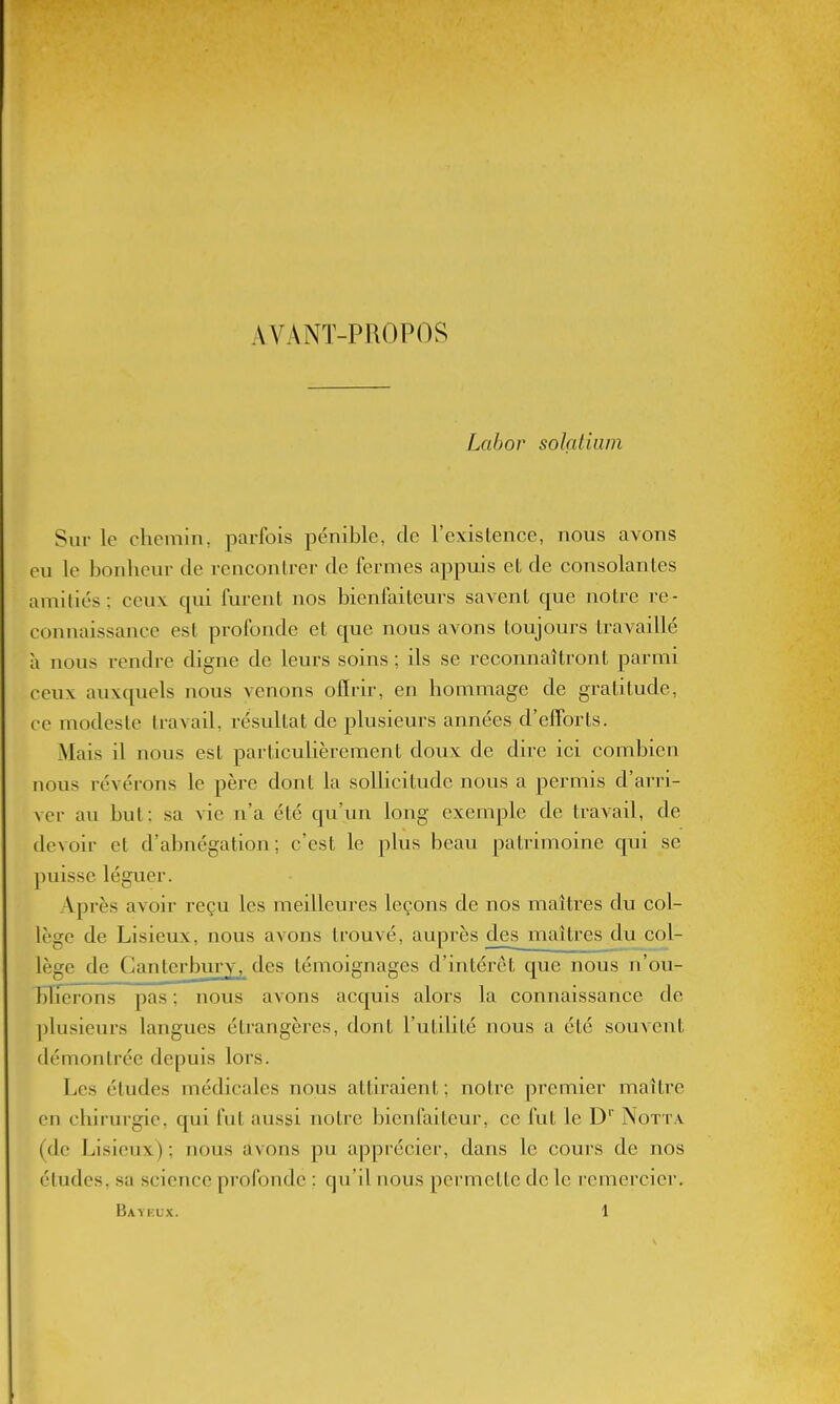 AVANÏ-PROPOS Lahor solçdiuin Sur le chemin, parfois pénible, de l'existence, nous avons eu le bonheur de rencontrer de fermes appuis et de consolantes amitiés; ceux qui furent nos bienfoiteurs savent que notre re- connaissance est profonde et que nous avons toujours travaillé à nous rendre digne de leurs soins ; ils se reconnaîtront parmi ceux auxquels nous venons offrir, en hommage de gratitude, ce modeste travail, résultat de plusieurs années d'efforts. Mais il nous est particulièrement doux de dire ici combien nous révérons le père dont la sollicitude nous a permis d'arri- ver au but: sa vie n'a été qu'un long exemple de traA'ail, de devoir et d'abnégation; c'est le plus beau patrimoine qui se puisse léguer. Après avoir reçu les meilleures leçons de nos maîtres du col- lège de Lisieux, nous avons trouvé, auprès d^smaî très du col- lège de Ganterbury, des témoignages d'intérêt que nous n'ou- bTîcrons pas ; nous avons acquis alors la connaissance de plusieurs langues étrangères, dont l'utilité nous a été souvent démontrée depuis lors. Les études médicales nous attiraient ; notre premier maître en chirurgie, qui fut aussi notre bienfaiteur, ce fut le D'' Nott.v (de Lisieux) ; nous avons pu apprécier, dans le cours de nos études, sa science profonde : qu'il nous permette de le remercier.