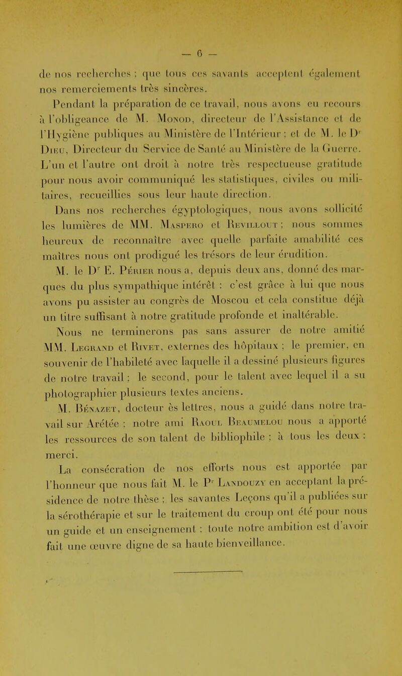 — f) - de nos recherches : que tous ces s.iviuils ucceplenl également nos remerciements très sincères. Pendant la préparation de ce travail, nous avons eu recours il l'ohligeance de M. jVIoinod, directeui- de l'Assistance et de rilygiènc puhlicpies au Ministère de l'Intérieur: et de M. le D' Diivu, Directeur du Service de Santé au Ministère de la (juerrc. L'un et l'autre ont droit à noti-e très respectueuse gratitude pour nous avoir communicpié les statistiques, civiles ou mili- taires, recueillies sous leur haute direction. Dans nos recherches égyptologiques, nous avons solhcité les lumières de MM. Maspeuo et Revu^lout ; nous sommes heureux de reconnaître avec quelle parfaite amahilité ces maîtres nous ont prodigué les trésors de leur érudition. M. le D' E. Périer nous a, depuis deux ans, donné des mar- ques du plus sympathique intérêt : c'est griàce à lui que nous avons pu assister au congrès de Moscou et cela constitue déjà un titre suffisant à notre gratitude profonde et inaltérahlc. Nous ne terminerons pas sans assurer- de notre amitié MM. LEGRA^'D et Rivet, externes des hôpitaux ; le premier, en souvenir de l'habileté avec laquelle il a dessiné plusieurs figures de notre travail : le second, pour le talent avec lequel il a su photographier plusieurs textes anciens. M. BÉ^AZET, docteur ès lettres, nous a guidé dans notre tra- vail sur Arétée ; notre ami R.voul Beaumelou nous a apporté les ressources de son talent de hihhophile : à tous les deux : merci. La consécration de nos efforts nous est apportée par l'honneur que nous fait M. le P' Landouzy en acceptant la pré- sidence de notre thèse ; les savantes Leçons qu'il a pubhées sur la sérothérapie et sur le traitement du croup ont été pour nous un guide et un enseignement ; toute notre ambition est d'avoir fait une œuvre digne de sa haute bienveillance.