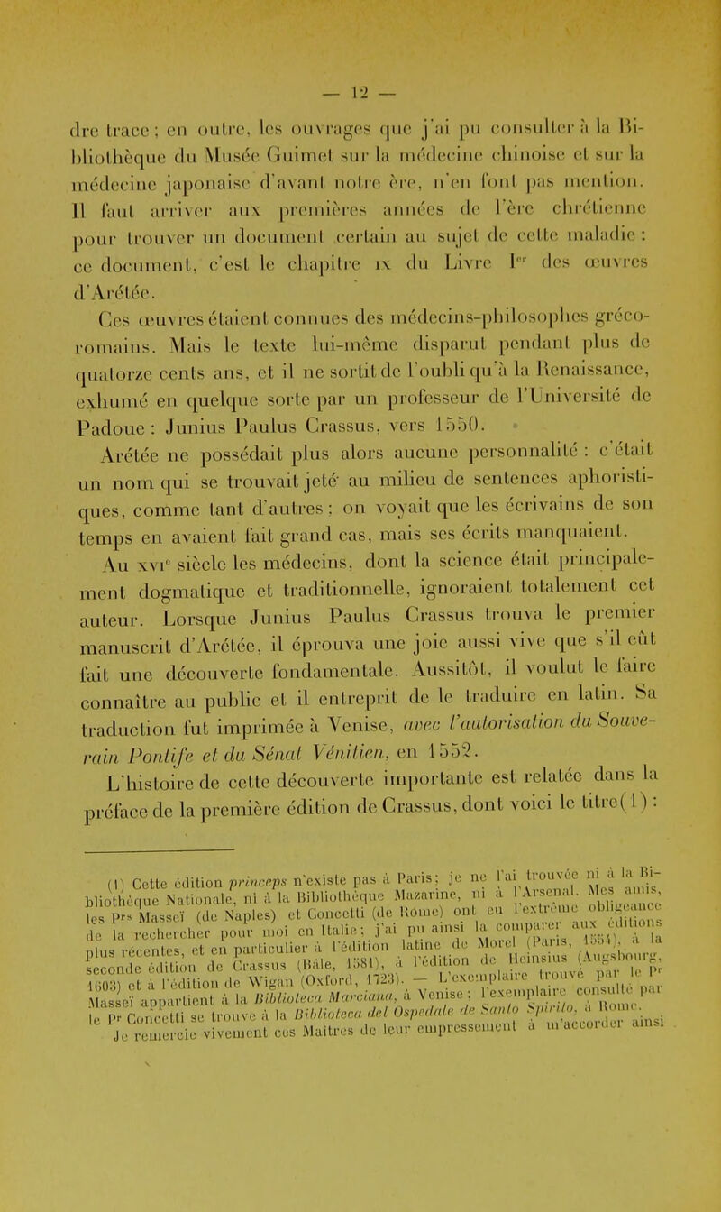 dre trace; en outre, les ouvrages ()uo j'ai pu consultera la Bi- bliothèque du Musée Guimet sur la médecine chinoise et sur la médecine japonaise d'avant notre ère, n'en font jias mention. 11 faut arriver aux premières années de l'ère chrétienne pour trouver un document certain au sujet de cette maladie : ce document, c'est le chapitre i\ du Livre I'' des d'uvi-es d'Arétéc. Ces œuvres étaient connues des médecins-philosophes gréco- romains. Mais le texte lui-même disparut pendant plus de quatorze cents ans, et il ne sortit de l'oubhqu'àla Renaissance, exhumé en quelque sorte par un professeur de l'Université de Padoue : Junius Paulus Crassus, vers 1550. Arétée ne possédait plus alors aucune personnalité : c'était un nom qui se trouvait jeté au miheu de sentences aphoristi- ques, comme tant d'autres ; on voyait que les écrivains de son temps en avaient lait grand cas, mais ses écrits manquaient. Au xvi siècle les médecins, dont la science était principale- ment dogmatique et traditionnelle, ignoraient totalement cet auteur. Lorsque Junius Paulus Crassus trouva le premier manuscrit d'Arétée, il éprouva une joie aussi vive que s'il eut l'ait une découverte fondamentale. Aussitôt, il voulut le lairc connaître au puhUc et il entreprit de le traduire en latin. Sa traduction fut imprimée à Venise, avec l'aulorisation daSouve- ruiii Pontife et du Sénat Vénitien, en 1552. L'histoire de cette découverte importante est relatée dans la préface de la première édition de Crassus, dont voici le titre(l) : (1) Cette édition princeps ncxisic pas à Pans; je ne ai trouvée n a la 1. biiotl èr,ue Nationale, ni à la Bibliothèque Ma.arinc, ni a Arsena icsPrsMasseï (de Naples) et Concetti (de llomc) on eu 1 extrême de a rechereli -r pour moi en Italie: j'ai pn ainsi la comparer -1^ ^ p uJ récentes, et ei partieulier à l'édition laUne de ^ «'^'j' S'f seconde édition de Crassus (IJàle, 1581), a l'édition <1« Tm et à l'édition de Wigan (Oxford, 1723). - »^'--',^^;;;-„Srco,î t p r Masseï appartient à la liiblioler.a Marcumu, a Venise: lexemplane consu pai I . IV r,Ze i se trouve à la IHIdioteca del OspM: de Saulo Spn; o. a ! orne. ^?rJmercie vivement ces Maîtres de leur empressement a m'accorder ainsi