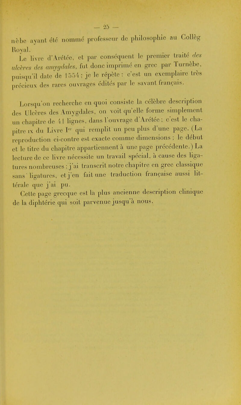 nèbc ayant été nommé professcm- de philosophie au Collèg Roval. ^ Le hvrc d'Aréléc, et par conséquent le premiec traité des ulcères des amyçjdales, lut donc imprimé en grec par Turnèbe, puisqu'il date de 1554; je le répète: c'est un exemplaire très précieux des rares ouvrages édités par le savant Irançais. Lorsqu'on recherche en quoi consiste la célèbre description des Ulcères des Amygdales, on voit qu'elle forme simplement un chapitre de 4 1 lignes, dans l'ouvrage d'Arétée ; c'est le cha- pitre IX du Livre I qui remplit un peu plus d'une page. (La reproduction ci-contre est exacte comme dimensions ; le début et le titre du chapitre appartiennent à une page précédente.) La lecture de ce livre nécessite un travad spécial à cause des hga- tures nombreuses : j'ai transcrit notre chapitre en grec classique sans  ligatures, et j'en lait une traduction française aussi Ht- térale que j'ai pu. Cette page grecque est là plus ancienne description clinique de la diphtérie qui soit parvenue jusqu'à nous.