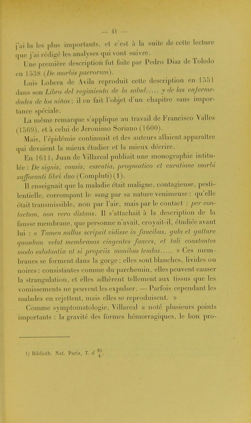 — 41 — jal lu 1rs plus importants, et c'est à la suite de cette lecture cjue jai rédigé les analyses qui vont suivre. Une première description lut faite par Pedro Diaz de Tolcdo en lo38 {De rnovlns puerorum). Luis Lobera de Avila reproduit cette description en 1551 dans son Libro del regimiento de la scdud y de las enjerme- dades de los niilos ; il en lait l'objet d'un chapitre sans impor- tance spéciale. La même remarque s'applique au travail de Francisco Vallès (1569), et à celui de Jcronimo Soriano (1600). Mais, l'épidémie continuait et des auteurs allaient apparaître qui devaient la mieux étudier et la mieux décrire. En 1011, Juan de Villareal publiait une monographie intitu- lée : De signis, caiisis, essentia, prognosiico et caralione morbi aujfocanti libri duo (Compluti) (1). Il enseignait que la maladie était mahgne, contagieuse, pesti- lentielle, corrompant le sang par sa nature venimeuse ; cpi'elle était transmissible, non par l'air, mais par le contact : per con- lactuni, non vevo distans. Il s'attachait à la description de la fausse membrane, que personne n'avait, croyait-il, étudiée avant lui : « Tamen nidhis scnpsit vidisse in faiicibus, gala et guitare fjaasdani velul membranas cingentes fauces, et tali constantes modo subslanliœ ut si propriis manilms tendus » Ces mem- branes se forment dans la gorge ; elles sont blanches, livides ou noires : consistantes comme du parchemin, elles peuvent causer la strangulation, et elles adhèrent tellement aux tissus que les vomissements ne peuvent les expulser. — Parfois cependant les malades en rejettent, mais elles se reproduisent. » Comme symptomatologie, A^illareal a noté plusieurs points importants : la gravité des formes hémorragiques, le bon pro-