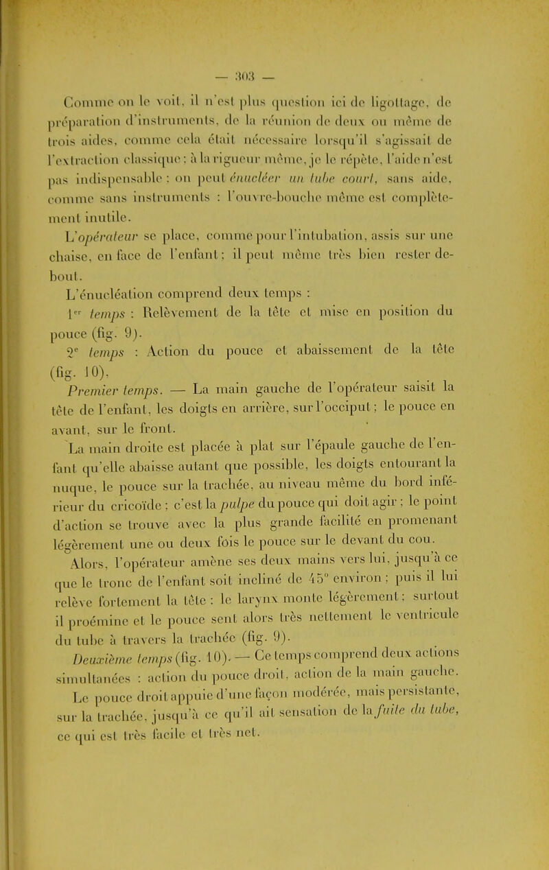 Comme ou le voll. il u'esl plus cpiesliou ici de ligollage, de préparallou d'inslrumenls, de la réuuiou de deux ou même de trois aides, comme cela était nécessaire lorsqu'il s'agissait de l'extraction classique; àla rigueur uième, je le répète, l'aiden'est pas iudispensablc : ou peut éiuiclécr un luhc courI, sans aide, comme sans iustruments : l'ouv re-boucbe même est complète- ment inutile. Uopéraleiiv se place, comme pour rintubalion, assis sur une chaise, en face de l'enfant; il peut même très bien rester de- bout. L'énucléation comprend deux temps : l^' temps : Relèvement de la tôle et mise en position du pouce (%. 9). T temps : Action du pouce et abaissement de la tête (fis- JO)' Premier temps. — La mam gauche de l'opérateur saisit la tête de l'enfant, les doigts en arrière, sur l'occiput; le pouce en avant, sur le front. La main droite est placée à plat sur l'épaule gauche de l'en- fant qu'elle abaisse autant que possible, les doigts entourant la nuque, le pouce sur la trachée, au niveau même du bord infé- rieur du cricoïde ; c'est la palpe du pouce qui doit agir ; le point d'action se trouve avec la plus grande facihté en promenant légèrement une ou deux fois le pouce sur le devant du cou. Alors, l'opérateur amène ses deux mains vers lui, jusqu'à ce (|ue le Ironc de l'entant soit incliné de 45 environ ; puis il lui relève fortement la tôle : le larynx monte légèrement; surtout il proémine et le pouce sent alors très nettement le ventricule du tube à travers la trachée (fig. 9). Deuxième temps (fig. 10). — Ce temps comprend deux actions simultanées : action du pouce droil. action de la main gauche. Le pouce droit appuie d'une iaçon modérée, mais persistante, sur la trachée, jusqu'à ce qu'il ait sensation de lafuite du labe, ce qui est très facile et très net.