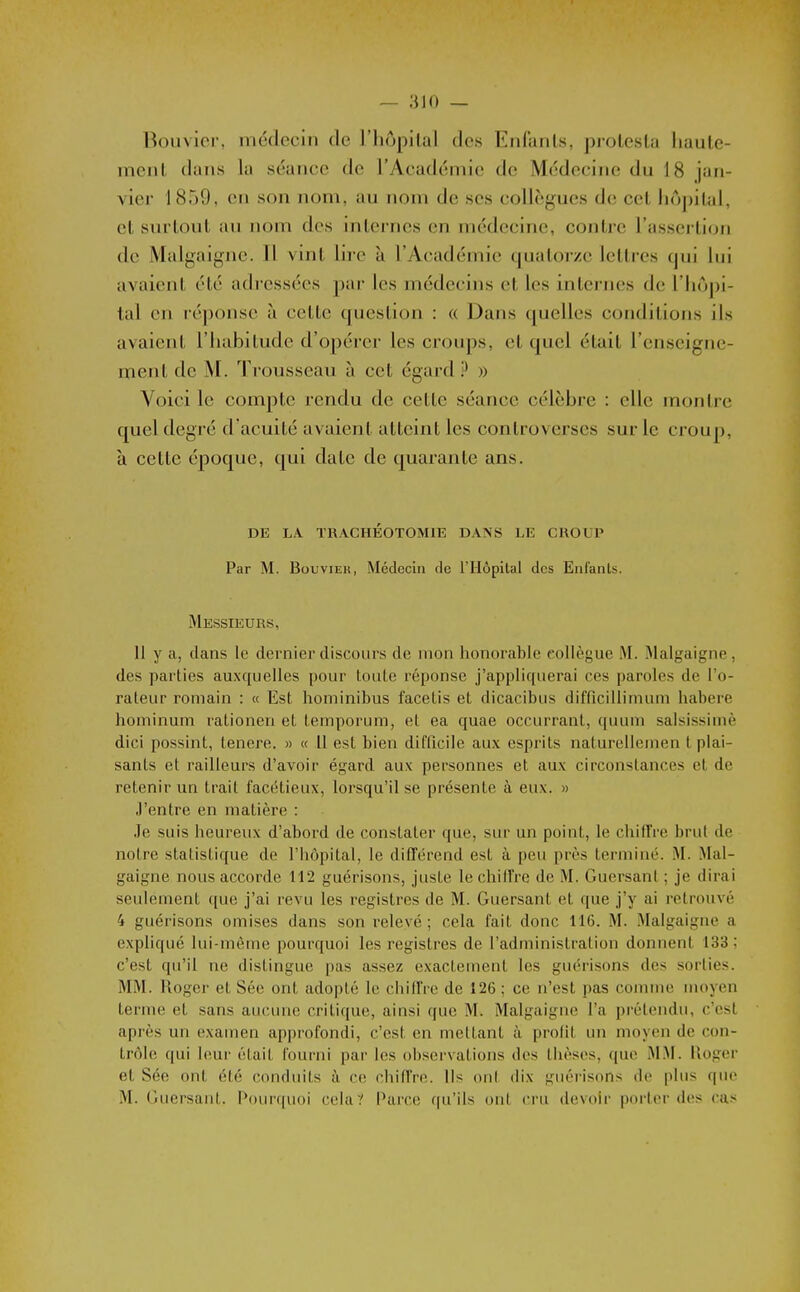 — 310 — Bouvier, médecin de l'hôpital des Enfants, protesta haute- ment (liiiis la séance do l'Académie de Médecine du 18 jan- vier 1859, en son nom, au nom de ses collègues de cet hoj)iUd, et surtout au nom des intei-nes en médecine, contre l'assertion de Mal gaigne. Tl vint lire à 1 Académie quatorze lettres qui lui avaient été adressées par les médecins et les internes de l'hôpi- tal en réponse à cette question : « Dans quelles conditions ils avaient l'iiabilude d'opérer les croups, et quel était l'enseigne- ment de M. Trousseau à cet égard P » Voici le compte rendu de cette séance célèbre : elle montre quel degré d'acuité avaient atteint les controverses sur le croup, à cette époque, qui date de quarante ans. DE LA TRACHÉOTOMIE DANS LE GROUP Par M. Bouvier, Médecin rie l'Hôpital des Enl'anls. Messieurs, 11 y a, dans le dernier discours de mon honorable collègue M. Malgaigne, des parties auxquelles pour louLe réponse j'appliquerai ces paroles de l'o- rateur romain : « Est hominibus facetis et dicacibus difficillimum habere hominum rationen et temporum, et ea quae occurrant, quum salsissimè dici possint, tenere. » « 11 est bien difficile aux esprits naturellemen t plai- sants et railleurs d'avoir égard aux personnes et aux circonstances et de retenir un trait facétieux, lorsqu'il se présente à eux. » J'entre en matière : Je suis heureux d'abord de constater que, sur un point, le chiffre brut de notre statistique de l'hôpital, le différend est à peu près terminé. M. Mal- gaigne nous accorde 112 guérisons, juste le chilTre de M. Guersant ; je dirai seulement que j'ai revu les registres de M. Guersant et que j'y ai retrouvé 4 guérisons omises dans son relevé ; cela fait donc 116. M. Malgaigne a expliqué lui-même pourquoi les registres de l'administration donnent 133 ; c'est qu'il ne distingue pas assez exactement les guérisons des sorties. MM. Roger et Sée ont adopté le chilIVe de 126 ; ce n'est pas comme moyen terme et sans aucune critique, ainsi que M. Malgaigne l'a prétendu, c'est après un examen api)rofondi, c'est en mettant à profit un moyen de con- trôle qui leur était fourni par les observations des thèses, que M.M. iloger el Sée ont été conduits à ce chiffre. Ils ont dix guérisons de plus que M. Guersant. i'ourquoi cela? Paire qu'ils oii( cru devoir porter des cas