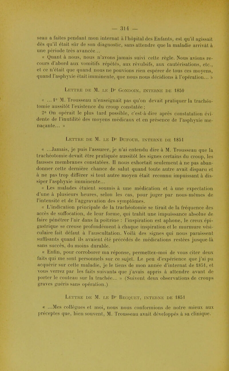 seau a faites pondaiil mon irilernal àTliopilal des Enfants, est qu'il agissait dès qu'il était sûr de son diagnostic, sans attendre que la maladie arrivât à une période très avancée... « Quant à nous, nous n'avons jamais suivi cette règle. Nous avions re- coiM-s d'abord aux vomitifs répétés, aux révulsifs, aux cautérisations, etc., et ce n'était (pie cpiand nous ne pouvions rien espérer de tous ces moyens, quand l'asphyxie était imminente, que nous nous décidions à l'opération... » Lettre de i,k ])■■ Gondoin, interne de 1850 « ... I M. Trousseau n'enseignait pas (|u'on devait pratiquer la trachéo- tomie aussitôt l'existence du croup constatée; 2° On opérait le plus tard possible, c'est-à-dire après constatation évi- dente de l'inutilité des moyens médicaux et en présence de l'asphyxie me- naçante... » Lettre de M. le D'' Dufour, interne de 1851 « ...Jamais, je puis l'assurer, je n'ai entendu dire à M. Trousseau que la trachéotomie devait être pratiquée aussitôt les signes certains du croup, les fausses membranes constatées. Il nous exhortait seulement à ne pas aban- donner cette dernière chance de salut quand toute autre avait disparu et à ne pas trop différer si tout autre moyen était reconnu impuissant à dis- siper l'asphyxie imminente... « Les malades étaient soumis à une médication et à une expectation d'une à plusieurs heures, selon les cas, pour juger par nous-mêmes de l'intensité et de l'aggravation des symptômes. « L'indication principale de la trachéotomie se tirait de la fréquence des accès de suffocation, de leur forme, qui trahit une impuissance absolue de faire pénétrer l'air dans la poitrine : l'inspiration est aphone, le creux épi- gastrique se creuse profondén)ent à chaque inspiration et le murmure vési- culaire fait défaut à l'auscultation. Voilà des signes qui nous paraissent suffisants quand ils avaient été précédés de médications restées jusque-là sans succès, du moins durable. « Enfin, pour corroborer ma réponse, permettez-moi de vous citer deux faits qui me sont personnels sur ce sujet. Le peu d'expérience que j'ai pu acquérir sur celte maladie, je le tiens de mon année d'internat de 1851, et vous verrez par les faits suivants que j'avais a|)pris à attendre avant de porter le couteau sui' la trachée... » (Suivent deux observations de croups graves guéris sans opération.) Lettre de M. le L)'' Begquet, inteune de 1851 « ...Mes collègues et moi, nous nous conformions <le notre mieux aux préceptes que, bien souvent, M. Trousseau avait dévelopj)és à sa clinique.