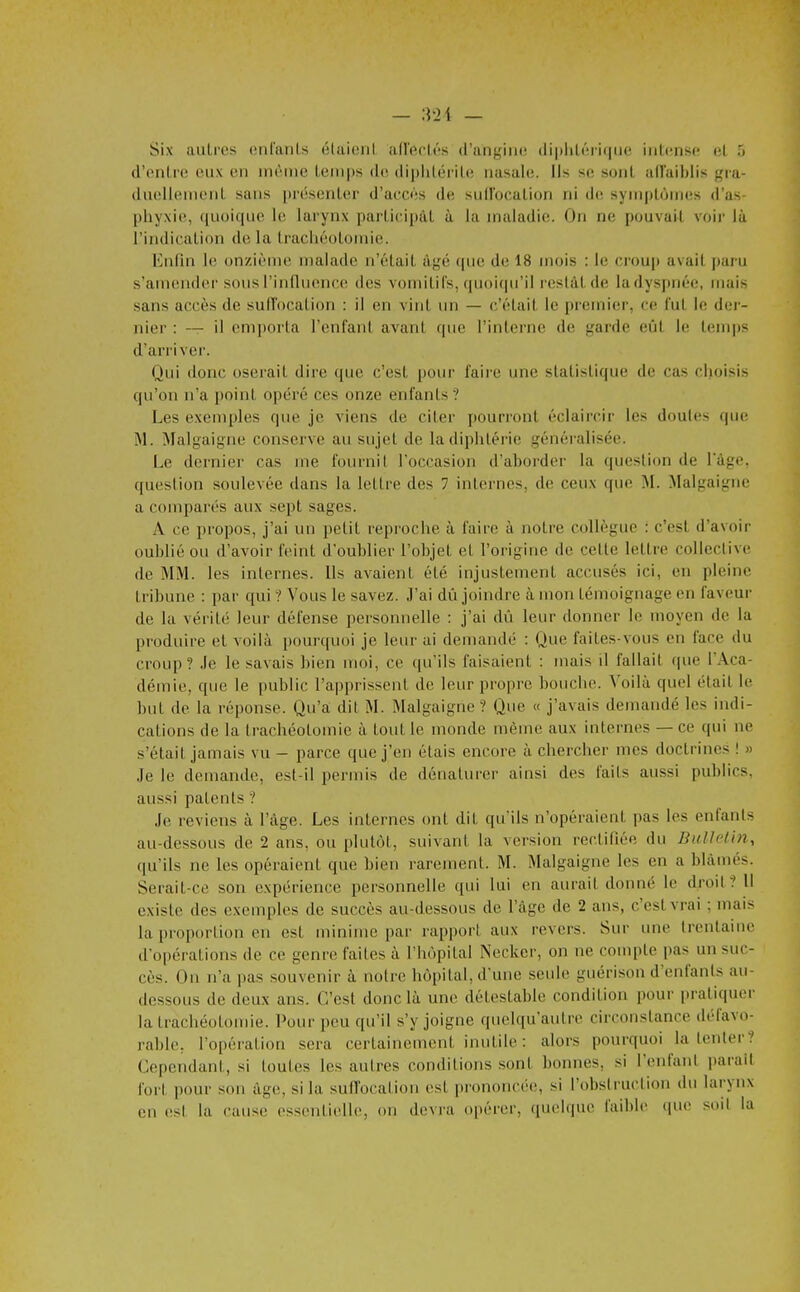 — :]-2i — Six auli'cs onfanls élaioni airecli-s d'angiiit! dipliLérique iiitcmsc? ol ô d'enlicî eux on iik-iuc lemps de, di|)lilérile nasale. Ils se sont affaiblis gra- dnoIleiiioiiL sans présenter d'aecès de; siid'ocation ni de symptômes d'as- phyxie, ([iioiquc le larynx partieipât à la maladie. On ne pouvait voir là l'indication delà trachéotomie. Enfin le onzième malade n'était âgé que de 18 mois : le croup avait paru s'amender sous rinfluence des vomitifs, quoitpi'il resiâtde la dyspnée, mais sans accès de sull'ocation : il en vint un — c'était le premier, ce l'ut le der- nier : — il em])orta l'enfant avant que l'interne de garde eût le temps d'arriver. Qui donc oserait dire que c'est pour faire une statistique de cas choisis qu'on n'a point opéré ces onze enfants ? Les exemples que je viens de citer pourront éclaircir les doutes que M. Malgaigne conserve au sujet de la diphtérie généralisée. Le dernier cas me fournil l'occasion d'aborder la question de lage, question soulevée dans la lettre des 7 internes, de ceux que M. Malgaigne a comparés aux sept sages. A ce propos, j'ai un petit repi'oche à faire à notre collègue : c'est d'avoir oublié ou d'avoir feint d'oublier l'objet et l'origine de celte lettre collective de MM. les internes. Us avaient été injustement accusés ici, en pleine tribune : par qui ? Vous le savez. J'ai dû joindre à mon témoignage en faveur de la vérité leur défense personnelle : j'ai dû leur donner le moyen de la produire et voilà pourquoi je leur ai demandé : Que faites-vous en face du croup? .le le savais bien moi, ce qu'ils faisaient : mais il fallait que l'Aca- démie, que le public l'apprissent de leur propre bouche. Voilà quel était le but de la réponse. Qu'a dit M. Malgaigne '? Que « j'avais demandé les indi- cations de la trachéotomie à tout le monde mémo aux internes — ce qui ne s'était jamais vu - parce que j'en étais encore à chercher mes doctrines ! » Je le demande, est-il permis de dénaturer ainsi des faits aussi publics, aussi patents ? Je reviens à l'âge. Les internes ont dit qu'ils n'opéraient pas les enfants au-dessous de 2 ans, ou plutôt, suivant la version rectifiée du Bulletin, qu'ils ne les opéraient que bien rarement. M. Malgaigne les en a blâmés. Serait-ce son expérience personnelle qui lui en aurait donné le droit? Il existe des exemples de succès au-dessous de l'âge de 2 ans, c'est vrai ; mais la proportion en est minime par rapport aux revers. Sur une Irentaine d'opérations de ce genre faites à l'hôpital Necker, on ne compte pas un suc- cès. Ou n'a pas souvenir à notre hôpital, d'une seule guérison d'enfants au- dessous de deux ans. C'est donc là une détestable condition pour pratiquer la trachéotomie. Pour peu qu'il s'y joigne quelqu'autre circonstance défavo- rable, l'opération sera certainement inutile : alors pourquoi la tenter? Cependant, si toutes les autres conditions sont bonnes, si l'enfant parait fort pour son âge, si la sufTocation est prononcée, si l'obslruction du larynx en (!st la ('ause essentielle, on devra opérer, quelque faible que soil la