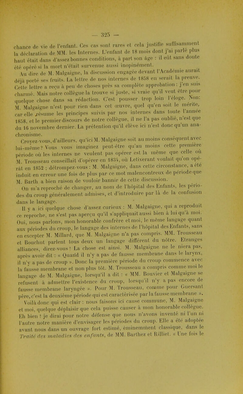 chance de vie de l'enlaiil. Ces cas sonl rares et cela juslifie suffisammenl la déclaration de MM. les Internes. L'enfant de 18 mois dont j'ai parle plus haut était dans d'assez bonnes conditions, à part son àf,'.« : il eut sans doute élé opéré si la mort n'olail survenue aussi inopinément. (lire de M. Mal-ui^Mie, la discussion engai^ée devant l'Académie aurait déjà porté ses IVuils.' La lettre de nos internes de 1858 en serait la preuve. Celte lettre a reçu à peu de choses près sa complète approbation : j'en suis charmé. Mais notre collègue la trouve si juste, si vraie (|u'il veut être pour tiuelque chose dans sa rédaction. C'est pousser trop loin l'éloge, ^on: M. Malgaigne n'est pour rien dans cet œuvre, (piel qu'en soit le mérite, car elle4-ésumc les principes suivis par nos internes dans toute l'année 1858, et le premier discours de notre collègue, il ne l'a pas oublié, n'est que du 16 novembre dernier. La prétention qu'il élève ici n'est donc qu'un ana- chronisme. , Croyez-vous, d'ailleurs, qu'ici SL Malgaigne soit au moins conséquent avec lui-même? Vous vous imaginez peut-être qu'au moins cette première période où les internes ne veulent pas opérer est la même que celle où M Trousseau conseillait d'opérer en 1834, où Letixerant voulait qu'on opé- rât en 1852 ; détrompez-vous : M. Malgaigne, dans cette circonstance, a été induit en erreur une fois de plus par ce mot malencontreux de période que M. Barth a bien raison de vouloir bannir de cette discussion. On m'a reproché de changer, au nom de l'hôpital des Enfants, les pério- des du croup généralement admises, et d'introduire par là de la confusion 11 y a ici quelque chose d'assez curieux : M. Malgaigne, qui a reproduit ce reproche, ne s'est pas aperçu qu'il s'appliquait aussi bien à lui qu'à moi. Oui, nous parlons, mon honorable confrère et moi, le même langage quant aux'périodes du crmip, le langage des internes de l'hôpital des Enfants, sans en excepter M. Millard, que M. Malgaigne n'a pas compris. MM. Trousseau et Bouchut parlent tous deux un langage différent du nôtre. Etranges alliances, direz-vous ! La chose est ainsi. M. Malgaigne ne le niera pas, après avoir dit : « Quarid il n'y a pas de fausse membrane dans le larynx, il n'y a pas de croup ». Donc la première période du croup commence avec la fausse membrane et non plus tôt. M. Trousseau a compris comme moi le lan-a-e de M. Malgaigne, lorsqu'il a dit : « MM. Bouvier et Malgaigne se refusent à admettre l'existence du croup, lorscpi'il n'y a pas encore de fausse membrane laryngée ». Pour M. Trousseau, comme pour Guersant père, c'est la deuxième période qui est caractérisée par la fausse membrane ». Voilà donc qui est clair : nous faisons ici cause commune, M. Malgaigne et moi, quebpie déplaisir que cela puisse causer à mon honorable collègue. Eh bien ! je dirai pour nôtre défense que nous n'avons inventé ni l'un m raulre notre manière d'envisager les périodes du croup. Elle a été adoptée avant nous dans un ouvrage fort estimé, éminemment classique, dans le Traité des inaladies des enfants, de MM. Barthez et Rilliet. « Une fois le