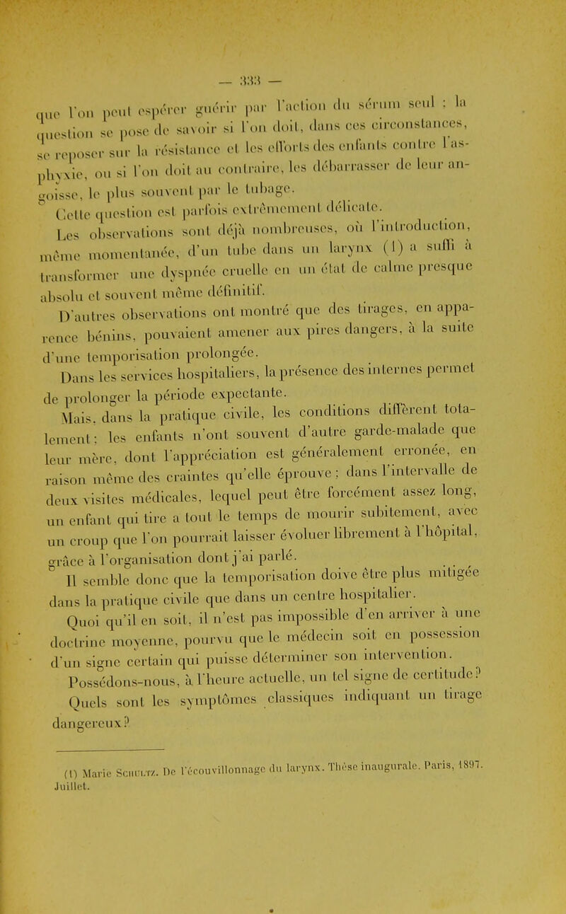 nuo Ton ncul osporcM- guéri.- par rac llon du sérun. seul : la Icliou se pose de savoir si l'on doit, dans ees en-constances, se reposer sur la résistance et les elVorts des enfants contre 1 as- pln.xle, ou si l'on doit au contraire, les débarrasser de leur an- goisse, le plus souvcul par le tubage. Cette cpiestion est parfois extrêmement délicate. Les observations sont déjîi nombreuses, on l'introduction, même momentanée, d'un tube dans un larynx (l)a suffi à transformer une dyspnée cruelle eu ,u. état de calme presque absolu et souvent même définitd'. D'autres observations ont montré que des tirages, en appa- rence bénins, pouvaient amener aux pires dangers, à la smte d'une temporisation prolongée. Dans les services hospitaliers, la présence des internes permet de prolonger la période expectante. Mais, dans la pratique civile, les conditions dilTèrent tota- lement: les enfants n'ont souvent d'autre garde-malade que leur mère, dont l'appréciation est généralement erronée, en raison même des craintes qu'elle éprouve ; dans l'intervalle de deux visites médicales, lequel peut être forcément assez long, un enfant qui tire a tout le temps de mourir subitement, avec un croup que l'on pourrait laisser évoluer librement à 1 hôpital, grâce à l'organisation dont j'ai parlé.  11 semble donc que la temporisation doive être plus mitigée dans la pratique civile que dans un centi-e hospitaher. Quoi qu'il en soit, il n'est pas impossible d'en arrn er à une doctrine moyenne, pourvu que le médecin soit en possession d'un signe certain qui puisse déterminer son intervention. Possédons-nous, à l'heure actueUe, un tel signe de certitude.^ Quels sont les symptômes classiques indiquant un tirage dangereux? (1) Marie Schult/.. Oc récouvillonnaso du larynx. Tl.rso inaugurale. I^aris, mi. Juillet.