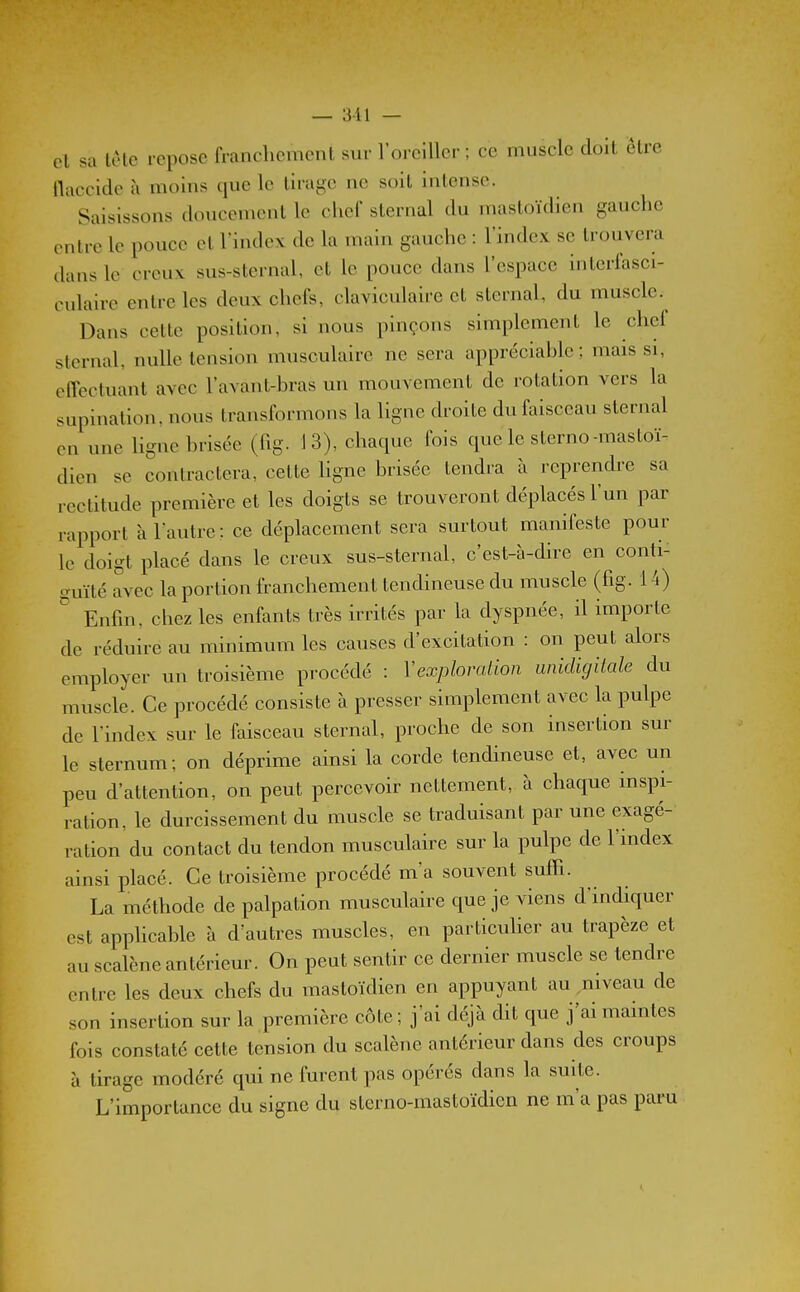 et sa lètc repose francliemenl sur l'oi cillcr ; ce muscle doit être llaccide ù moins que le tirage ne soit intense. Saisissons doucement le chef sternal du mastoïdien gauche entre le pouce et l'index de la main gauche : l'index se trouvera dans le creux sus-sternal, et le pouce dans l'espace intcrfasci- culaire entre les deux chefs, claviculaire et sternal, du muscle. Dans cette position, si nous pinçons simplement le chef sternal, nulle tension musculaire ne sera appréciable; mais si, effectuant avec l'avant-bras un mouvement de rotation vers la supination, nous transformons la ligne droite du faisceau sternal en une ligne brisée (fig. 13), chaque fois que le sterno-mastoï- dien se contractera, celte Hgne brisée tendra à reprendre sa rectitude première et les doigts se trouveront déplacés l'un par rapport à l'autre; ce déplacement sera surtout manifeste pour le doigt placé dans le creux sus-sternal, c'est-à-dire en conti- guïté avec la portion franchement tendineuse du muscle (fig. 14) ^ Enfin, chez les enfants très irrités par la dyspnée, il importe de réduire au minimum les causes d'excitation : on peut alors employer un troisième procédé : Vexploralion unidigitale du muscle. Ce procédé consiste à presser simplement avec la pulpe de l'index sur le faisceau sternal, proche de son insertion sur le sternum; on déprime ainsi la corde tendineuse et, avec un peu d'attention, on peut percevoir nettement, à chaque inspi- ration, le durcissement du muscle se traduisant par une exagé- ration du contact du tendon musculaire sur la pulpe de l'index ainsi placé. Ce troisième procédé m'a souvent suffi. La méthode de palpation musculaire que je viens d'indiquer est apphcable à d'autres muscles, en particuher au trapèze et au scalène antérieur. On peut sentir ce dernier muscle se tendre entre les deux chefs du mastoïdien en appuyant au niveau de son insertion sur la première côte; j'ai déjà dit que j'ai maintes fois constaté cette tension du scalène antérieur dans des croups à tirage modéré qui ne furent pas opérés dans la suite. L'importance du signe du sterno-mastoïdien ne m'a pas paru
