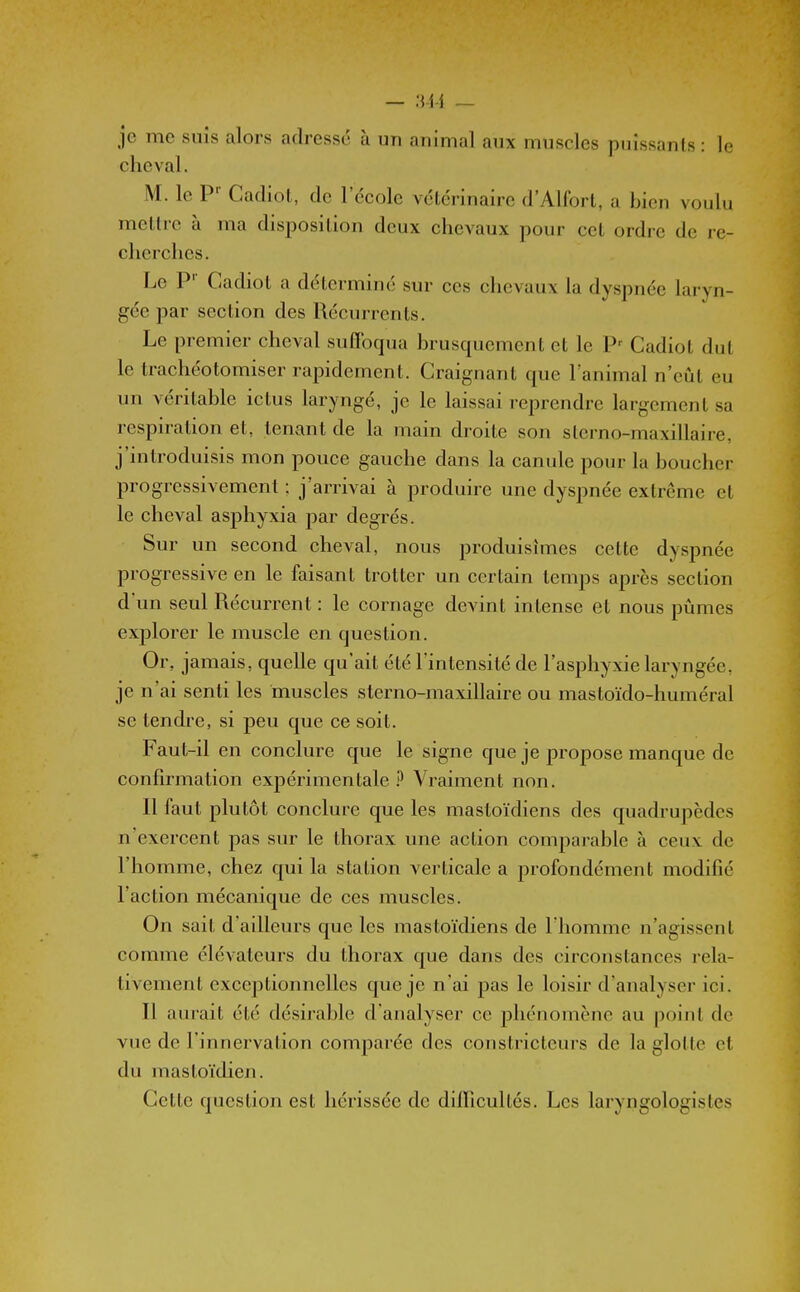 je me suis alors adresse à un animal aux muscles puissants : le cheval. M. le P'' Cadiot, de l'école vétérinaire d'Alfort, a bien voulu mettre à ma disposition deux chevaux pour cet ordre de re- cherches. Le P' Cadiot a déterminé sur ces chevaux la dyspnée laryn- gée par section des Récurrents. Le premier cheval suflbqua brusquement et le P-- Cadiot dut le trachéotomiser rapidement. Craignant que l'animal n'eût eu un véritable ictus laryngé, je le laissai reprendre largement sa respiration et, tenant de la main droite son sterno-maxillaire, j'introduisis mon pouce gauche dans la canule pour la boucher progressivement : j'arrivai à produire une dyspnée extrême et le cheval asphyxia par degrés. Sur un second cheval, nous produisîmes cette dyspnée progressive en le faisant trotter un certain temps après section d'un seul Récurrent : le cornage devint intense et nous pûmes exjîlorer le muscle en question. Or, jamais, quelle qu'ait été l'intensité de l'asphyxie laryngée, je n'ai senti les muscles sterno-maxillaire ou mastoïdo-huméral se tendi-e, si peu que ce soit. Faut-il en conclure que le signe que je propose manque de confirmation expérimentale ? Vraiment non. Il faut plutôt conclure que les mastoïdiens des quadrupèdes n'exercent pas sur le thorax une action comparable à ceux de l'homme, chez qui la station verticale a profondément modifié l'action mécanique de ces muscles. On sait d'ailleurs que les mastoïdiens de l'homme n'agissent comme élévateurs du thorax que dans des circonstances rela- tivement exce23tionnelles que je n'ai pas le loisir d'analyser ici. Il aurait été désirable d'analyser ce phénomène au point de vue de l'innervation comparée des constricteurs de la glotte et du mastoïdien. Cette question est hérissée de diflicultés. Les laryngologistes